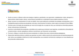 57
.
• Auxiliar os jovens a refletirem sobre seus desejos e objetivos, aprendendo a se organizarem, estabelecerem metas, planejarem e
desenvolverem determinação, esforço, autoconfiança e persistência na realização de seus projetos presentes e futuros;
• Apoiar os jovens na compreensão do mundo do trabalho, das novas tendências e profissões da sociedade contemporânea, com a
finalidade de propiciar escolhas aos estudantes, entre elas, a dos Itinerários Formativos, antes e após a conclusão do Ensino Médio;
• Contribuir para a formação dos estudantes por meio da formulação de um projeto de vida, que contemple as dimensões pessoais,
sociais, educacionais e profissionais;
• Incentivar a autorreflexão dos estudantes, entendidos como sujeitos que constroem suas trajetórias, considerando a diversidade de
contextos sociais, culturais, geográficos, políticos e econômicos, que influenciam as suas ações;
• Promover o diálogo e a escuta ativa dos jovens estudantes no cotidiano das aulas e demais práticas pedagógicas;
• Desenvolver elementos teóricos e práticos que garantam ao jovem o efetivo exercício da autonomia para as escolhas pessoais de
vida, frente a sua realidade e dinâmica do mundo contemporâneo, seu constante movimento de mudanças e os novos desafios que
são produzidos cotidianamente.
 