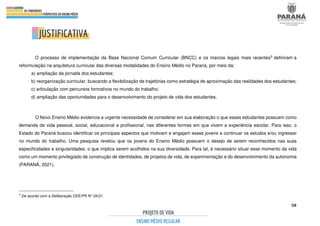 58
O processo de implementação da Base Nacional Comum Curricular (BNCC) e os marcos legais mais recentes5 definiram a
reformulação na arquitetura curricular das diversas modalidades do Ensino Médio no Paraná, por meio da:
a) ampliação da jornada dos estudantes;
b) reorganização curricular, buscando a flexibilização de trajetórias como estratégia de aproximação das realidades dos estudantes;
c) articulação com percursos formativos no mundo do trabalho;
d) ampliação das oportunidades para o desenvolvimento do projeto de vida dos estudantes.
O Novo Ensino Médio evidencia a urgente necessidade de considerar em sua elaboração o que esses estudantes possuem como
demanda de vida pessoal, social, educacional e profissional, nas diferentes formas em que vivem a experiência escolar. Para isso, o
Estado do Paraná buscou identificar os principais aspectos que motivam e engajam esses jovens a continuar os estudos e/ou ingressar
no mundo do trabalho. Uma pesquisa revelou que os jovens do Ensino Médio possuem o desejo de serem reconhecidos nas suas
especificidades e singularidades, o que implica serem acolhidos na sua diversidade. Para tal, é necessário situar esse momento da vida
como um momento privilegiado de construção de identidades, de projetos de vida, de experimentação e do desenvolvimento da autonomia
(PARANÁ, 2021).
5
De acordo com a Deliberação CEE/PR N° 04/21.
 