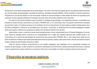 618
estudantes se reconheçam protagonistas de sua aprendizagem. Para tanto, as formas de avaliação devem ser propostas preferencialmente
por meio de projetos de aprendizagem, resolução de problemas, atividades orientadas (BRASIL, 2018a), portfólios ou banners expositivos,
infográficos etc. Os recursos digitais e os da comunicação mediante as novas tecnologias e mídias digitais não devem ser ignorados como
meio para veicular propostas avaliativas em situações nas quais estes instrumentos avaliativos forem oportunos.
Em todos os instrumentos avaliativos requer considerar “a avaliação da aprendizagem, com diagnóstico preliminar, e entendida como
processo de caráter formativo, permanente e cumulativo” (PARANÁ, 2021, p. 27). Diante disso, deve- se propiciar instrumentos ou situações
que permitam avaliar a formação processual ou de resultados, de forma contextualizada. As observações e análises colhidas devem servir
de dados privilegiados a referenciar as estratégias para recondução, manutenção ou aperfeiçoamento da prática pedagógica almejada.
Sobre este aspecto, evidencia-se a perspectiva avaliativa tanto da prática discente como docente.
Neste sentido, avaliar o rendimento escolar da/do estudante possui vínculo inquebrantável junto à Proposta Pedagógica Curricular,
cujos modos de avaliação devem encontrar-se em compatibilidade com a opção dos métodos instituídos pela unidade escolar e em
consonância com o contexto de aprendizagem do conhecimento que se busca aferir (PARANÁ, 2021, p. 33s). Desta forma, adota-se como
ponto de partida as múltiplas organizações propiciadas pela escola (programas, projetos, rádio escola, feiras culturais) que possam propiciar
modos e práticas de aprendizagem passíveis à análise.
Cabe a/o docente averiguar constantemente se seu trabalho pedagógico está respaldado junto à necessidade mediadora do
processo de aprendizagem, a saber, propiciar ao estudante a mobilização de conhecimentos e saberes que lhes permita articular, expressar
e atuar socialmente de maneira autônoma e com postura crítica junto à comunidade e em todos os espaços sociais que lhe aprouver.
 