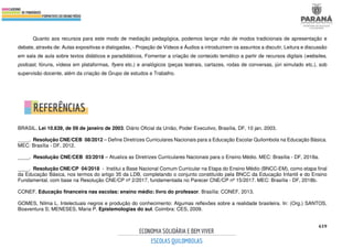 619
Quanto aos recursos para este modo de mediação pedagógica, podemos lançar mão de modos tradicionais de apresentação e
debate, através de: Aulas expositivas e dialogadas, - Projeção de Vídeos e Áudios a introduzirem os assuntos a discutir, Leitura e discussão
em sala de aula sobre textos didáticos e paradidáticos, Fomentar a criação de conteúdo temático a partir de recursos digitais (websites,
podcast, fóruns, vídeos em plataformas, flyers etc.) e analógicos (peças teatrais, cartazes, rodas de conversas, júri simulado etc.), sob
supervisão docente, além da criação de Grupo de estudos e Trabalho.
REFERÊNCIAS
BRASIL. Lei 10.639, de 09 de janeiro de 2003. Diário Oficial da União, Poder Executivo, Brasília, DF, 10 jan. 2003.
____. Resolução CNE/CEB 08/2012 – Define Diretrizes Curriculares Nacionais para a Educação Escolar Quilombola na Educação Básica.
MEC: Brasília - DF, 2012.
____. Resolução CNE/CEB 03/2018 – Atualiza as Diretrizes Curriculares Nacionais para o Ensino Médio. MEC: Brasília - DF, 2018a.
____. Resolução CNE/CP 04/2018 - Institui a Base Nacional Comum Curricular na Etapa do Ensino Médio (BNCC-EM), como etapa final
da Educação Básica, nos termos do artigo 35 da LDB, completando o conjunto constituído pela BNCC da Educação Infantil e do Ensino
Fundamental, com base na Resolução CNE/CP nº 2/2017, fundamentada no Parecer CNE/CP nº 15/2017. MEC: Brasília - DF, 2018b.
CONEF. Educação financeira nas escolas: ensino médio: livro do professor. Brasília: CONEF, 2013.
GOMES, Nilma L. Intelectuais negros e produção do conhecimento: Algumas reflexões sobre a realidade brasileira. In: (Org.) SANTOS,
Boaventura S; MENESES, Maria P. Epistemologias do sul. Coimbra: CES, 2009.
 