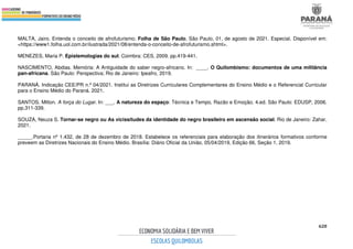 620
MALTA, Jairo. Entenda o conceito de afrofuturismo. Folha de São Paulo, São Paulo, 01, de agosto de 2021. Especial. Disponível em:
<https://www1.folha.uol.com.br/ilustrada/2021/08/entenda-o-conceito-de-afrofuturismo.shtml>.
MENEZES, Maria P. Epistemologias do sul. Coimbra: CES, 2009. pp.419-441.
NASCIMENTO, Abdias. Memória: A Antiguidade do saber negro-africano. In: ____. O Quilombismo: documentos de uma militância
pan-africana. São Paulo: Perspectiva; Rio de Janeiro: Ipeafro, 2019.
PARANÁ. Indicação CEE/PR n.º 04/2021. Institui as Diretrizes Curriculares Complementares do Ensino Médio e o Referencial Curricular
para o Ensino Médio do Paraná. 2021.
SANTOS, Milton. A força do Lugar. In: ___. A natureza do espaço: Técnica e Tempo, Razão e Emoção. 4.ed. São Paulo: EDUSP, 2006.
pp.311-339.
SOUZA, Neuza S. Tornar-se negro ou As vicissitudes da identidade do negro brasileiro em ascensão social. Rio de Janeiro: Zahar,
2021.
_____.Portaria nº 1.432, de 28 de dezembro de 2018. Estabelece os referenciais para elaboração dos itinerários formativos conforme
preveem as Diretrizes Nacionais do Ensino Médio. Brasília: Diário Oficial da União, 05/04/2019, Edição 66, Seção 1, 2019.
 