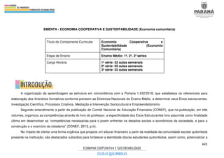 622
EMENTA - ECONOMIA COOPERATIVA E SUSTENTABILIDADE (Economia comunitária)
Título do Componente Curricular Economia Cooperativa e
Sustentabilidade (Economia
Comunitária)
Etapa de Ensino Ensino Médio: 1ª, 2ª, 3ª séries
Carga Horária 1ª série: 02 aulas semanais
2ª série: 02 aulas semanais
3ª série: 02 aulas semanais
A organização da aprendizagem se estrutura em concordância com a Portaria 1.432/2018, que estabelece os referenciais para
elaboração dos itinerários formativos conforme preveem as Diretrizes Nacionais do Ensino Médio, a determinar seus Eixos estruturantes:
Investigação Científica, Processos Criativos, Mediação e Intervenção Sociocultural e Empreendedorismo
Segundo entendimento a partir da publicação do Comitê Nacional de Educação Financeira (CONEF), que na publicação, em três
volumes, organizou as competências através do livro do professor, a especificidade dos Eixos Estruturantes fora assumida como finalidade
última em desenvolver as “competências necessárias para o jovem enfrentar os desafios sociais e econômicos da sociedade, e para a
construção e o exercício da cidadania” (CONEF, 2013, p.iii).
No ímpeto de ofertar uma forma orgânica que propicie um educar financeiro a partir da realidade da comunidade escolar quilombola
presente na instituição, são destacados subsídios para fortalecer a identidade dos/as estudantes quilombolas, assim como, potencializar a
 