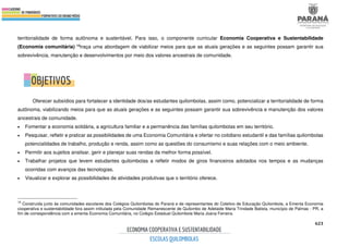 623
territorialidade de forma autônoma e sustentável. Para isso, o componente curricular Economia Cooperativa e Sustentabilidade
(Economia comunitária) 18traça uma abordagem de viabilizar meios para que as atuais gerações e as seguintes possam garantir sua
sobrevivência, manutenção e desenvolvimentos por meio dos valores ancestrais de comunidade.
Oferecer subsídios para fortalecer a identidade dos/as estudantes quilombolas, assim como, potencializar a territorialidade de forma
autônoma, viabilizando meios para que as atuais gerações e as seguintes possam garantir sua sobrevivência e manutenção dos valores
ancestrais de comunidade.
• Fomentar a economia solidária, a agricultura familiar e a permanência das famílias quilombolas em seu território.
• Pesquisar, refletir e praticar as possibilidades de uma Economia Comunitária e ofertar no cotidiano estudantil e das famílias quilombolas
potencialidades de trabalho, produção e renda, assim como as questões do consumismo e suas relações com o meio ambiente.
• Permitir aos sujeitos analisar, gerir e planejar suas rendas da melhor forma possível.
• Trabalhar projetos que levem estudantes quilombolas a refletir modos de giros financeiros adotados nos tempos e as mudanças
ocorridas com avanços das tecnologias.
• Visualizar e explorar as possibilidades de atividades produtivas que o território oferece.
18
Construída junto às comunidades escolares dos Colégios Quilombolas do Paraná e de representantes do Coletivo de Educação Quilombola, a Ementa Economia
cooperativa e sustentabilidade fora assim intitulada pela Comunidade Remanescente de Quilombo de Adelaide Maria Trindade Batista, município de Palmas - PR, a
fim de correspondência com a ementa Economia Comunitária, no Colégio Estadual Quilombola Maria Joana Ferreira.
 