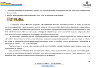 624
• Desenvolver habilidades de planejamentos coletivos para possíveis ações em atividades produtivas que gerem renda para as famílias
da comunidade.
• Mobilizar ações pautadas na economia solidária como forma de resistência contemporânea.
O componente curricular Economia Cooperativa e Sustentabilidade (Economia comunitária) conclama os modos de produção
econômica cooperativistas e sustentáveis como ponto de partida da vivência comunitária. Deste modo, embasando-se na elaboração de
conteúdos e práticas de ensino e aprendizagem solidárias, as/os estudantes quilombolas recorrem ao princípio da reciprocidade e, por meio
deste valor formativo comunitário são desenvolvidas estratégias de subsistência que fazem parte da história de seus antepassados, bem
como, as formas como tais estratégias se reconfiguraram no cotidiano quilombola atual.
As comunidades quilombolas possuem histórico de resistência que evidencia o potencial organizativo que permitiu a vivência e
sobrevivência dos indivíduos nos territórios, mesmo frente aos desafios impostos pelo sistema capitalista no qual a sociedade se embasa.
Isto porque, as estratégias econômicas adotadas pelas comunidades tomam por referência a cultura, a coletividade, a solidariedade, a
preservação da natureza e o não acúmulo de capital.
Para tanto, busca-se fomentar e dar prosseguimento à economia solidária praticada há séculos nas comunidades negras e de
remanescentes de quilombo.
Cabe, pois, tornar crível à/ao estudante que ao pesquisar, refletir e praticar as possibilidades que a educação financeira traz, pode-
se perceber as potencialidades de trabalho, produção e renda, assim como as questões do consumismo e suas relações com o meio
ambiente e, assim, oferecer no cotidiano familiar um modo profícuo de existência.
 