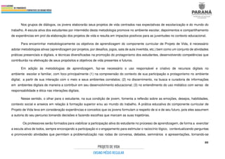 80
Nos grupos de diálogos, os jovens elaborarão seus projetos de vida centrados nas expectativas de escolarização e do mundo do
trabalho. A escuta ativa dos estudantes por intermédio desta metodologia promove no ambiente escolar, depoimentos e compartilhamento
de experiências em prol da elaboração dos projetos de vida e resulta em impactos positivos para as juventudes no contexto educacional.
Para encaminhar metodologicamente os objetivos de aprendizagem do componente curricular de Projeto de Vida, é necessário
adotar metodologias ativas (aprendizagem por projetos, por desafios, jogos, sala de aula invertida, etc.) bem como um conjunto de atividades
práticas presenciais e digitais, e técnicas diversificadas na promoção do protagonismo dos estudantes, desenvolvendo competências que
contribuirão na efetivação de seus propósitos e objetivos de vida presentes e futuros.
Em adição às metodologias de aprendizagem, faz-se necessário o uso responsável e criativo de recursos digitais no
ambiente escolar e familiar, com foco principalmente (1) na compreensão do contexto de sua participação e protagonismo no ambiente
digital, a partir de sua interação com o meio e seus ambientes correlatos; (2) no discernimento, na busca e curadoria de informações
em ambientes digitais de maneira a contribuir em seu desenvolvimento educacional; (3) no entendimento do uso midiático com senso de
responsabilidade e ética nas interações digitais.
Nesse sentido, o olhar para o estudante, na sua condição de jovem, fomenta a reflexão sobre as emoções, desejos, habilidades,
contexto social e anseios em relação à formação superior e/ou ao mundo do trabalho. A prática educativa do componente curricular de
Projeto de Vida leva em consideração experiências e conceitos que os jovens formulam a respeito de si e de seu futuro, pois eles assumem
a autoria do seu percurso tomando decisões e fazendo escolhas que marcam as suas trajetórias.
Os professores serão formados para viabilizar a participação ativa do estudante no processo de aprendizagem, de forma a exercitar
a escuta ativa de todos, sempre encorajando a participação e o engajamento para estimular o raciocínio lógico, contextualizando perguntas
e promovendo atividades que permitam a problematização nas rodas de conversa, debates, seminários e apresentações, tornando-se
 