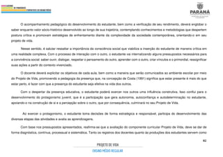 82
O acompanhamento pedagógico do desenvolvimento do estudante, bem como a verificação de seu rendimento, deverá englobar o
saber enquanto valor sócio-histórico desenvolvido ao longo de sua trajetória, contemplando conhecimentos e metodologias que despertem
postura crítica e promovam estratégias de enfrentamento diante da complexidade da sociedade contemporânea, orientando-o em seu
projeto de vida.
Nesse sentido, é salutar ressaltar a importância da consciência social que viabiliza a inserção do estudante de maneira crítica em
uma realidade complexa. Com o processo de interação com o outro, o estudante vai internalizando alguns pressupostos necessários para
a convivência social: saber ouvir, dialogar, respeitar o pensamento do outro, aprender com o outro, criar vínculos e o primordial, ressignificar
suas ações a partir do contexto vivenciado.
O docente deverá explicitar os objetivos de cada aula, bem como a maneira que serão comunicados ao ambiente escolar por meio
do Projeto de Vida, promovendo a pedagogia da presença que, na concepção de Costa (1991) significa que estar presente é mais do que
estar perto, é fazer com que a presença do estudante seja efetiva na vida dos outros.
Com o despertar da presença educativa, o estudante poderá exercer nos outros uma influência construtiva. Isso conflui para o
desenvolvimento do protagonismo juvenil, que é a participação que gera autonomia, autoconfiança e autodeterminação no estudante,
apoiando-o na construção de si e a percepção sobre o outro, que por consequência, culminará no seu Projeto de Vida.
Ao exercer o protagonismo, o estudante toma decisões de forma estratégica e responsável, participa do desenvolvimento das
diversas etapas das atividades e avalia as aprendizagens.
Com base nos pressupostos apresentados, reafirma-se que a avaliação do componente curricular Projeto de Vida, deve se dar de
forma diagnóstica, contínua, processual e sistemática. Tanto os registros dos docentes quanto às produções dos estudantes servem como
 