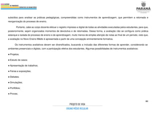 83
subsídios para analisar as práticas pedagógicas, compreendidas como instrumentos de aprendizagem, que permitem a retomada e
reorganização do processo de ensino.
Portanto, cabe ao corpo docente efetuar o registro impresso e digital de todas as atividades executadas pelos estudantes, para que,
posteriormente, sejam organizados momentos de devolutiva e de retomadas. Dessa forma, a avaliação não se configura como prática
estanque e isolada do processo de ensino e de aprendizagem, muito menos de simples aferição de notas ao final de um período, visto que,
a avaliação no Novo Ensino Médio é apresentada a partir de uma concepção eminentemente formativa.
Os instrumentos avaliativos devem ser diversificados, buscando a inclusão das diferentes formas de aprender, considerando se
ambientes presenciais e digitais, com a participação efetiva dos estudantes. Algumas possibilidades de instrumentos avaliativos:
● Projetos;
● Estudo de casos;
● Apresentação de trabalhos;
● Feiras e exposições;
● Debates;
● Simulações;
● Portfólios;
● Provas;
 