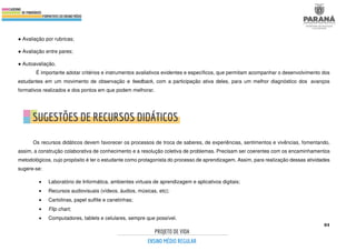 84
● Avaliação por rubricas;
● Avaliação entre pares;
● Autoavaliação.
É importante adotar critérios e instrumentos avaliativos evidentes e específicos, que permitam acompanhar o desenvolvimento dos
estudantes em um movimento de observação e feedback, com a participação ativa deles, para um melhor diagnóstico dos avanços
formativos realizados e dos pontos em que podem melhorar.
Os recursos didáticos devem favorecer os processos de troca de saberes, de experiências, sentimentos e vivências, fomentando,
assim, a construção colaborativa de conhecimento e a resolução coletiva de problemas. Precisam ser coerentes com os encaminhamentos
metodológicos, cujo propósito é ter o estudante como protagonista do processo de aprendizagem. Assim, para realização dessas atividades
sugere-se:
• Laboratório de Informática, ambientes virtuais de aprendizagem e aplicativos digitais;
• Recursos audiovisuais (vídeos, áudios, músicas, etc);
• Cartolinas, papel sulfite e canetinhas;
• Flip chart;
• Computadores, tablets e celulares, sempre que possível.
 
