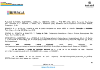 85
ALMLUND, MATHILDE, DUCKWORTH, ANGELA L., HECKMAN, JAMES J., AND TIM AUTZ. (2001). Personality Psychology
and Economics, in: E. Hanushek, S. Machin, and L. Woessman (eds.), Handbook $of the Economics of Education, Elsevier,
Amsterdam, 1N181.
ARANTES. V. A.; KLEIN.A.M. Projetos de vida de jovens estudantes do ensino médio e a escola. Educação & Realidade.
Porto Alegre.v.41.n.1.p.135-154,jan/mar. 2016.
ARAÚJO, U.; ARANTES, V; PINHEIRO, V. Projeto de Vida. Fundamentos Psicológicos, Éticos e Praticas Educacionais. São
Paulo: Summus Editorial. S/D.
BRACKETT, M. A., ELBERTSON, N. A., & RIVERS, S. E. (2015). Applying theory to the development of approaches to SEL. In J. A. Durlak,
C. E. Domitrovich, R. P. Weissberg, & T. P. Gullotta (Eds.), Handbook of social and emotional learning: Research and practice (pp. 20–32).
The Guilford Press.
BRASIL. Base Nacional Comum Curricular. Ensino Médio. Disponível em:
http://basenacionalcomum.mec.gov.br/wpcontent/uploads/2018/04/BNCC_EnsinoMedio_embaixa_site.pdf. Acesso em 13/08/2021.
______. Lei de Diretrizes e Bases da Educação Nacional. Lei n.º 9.394, de 20 de dezembro de 1996. Disponível
em: <http://www.planalto.gov.br/ccivil_03/LEIS/L9394.htm>. Acesso em 13/08/2021.
______. Lei n.º 13.415, de 16 de fevereiro de 2018. Disponível em:<http://www.planalto.gov.br/ccivil_03/_Ato2015-
2018/2017/Lei/L13415.htm>. Acesso em: 13/08/2021.
 