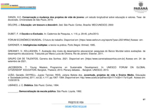 87
DANZA, H.C. Conservação e mudança dos projetos de vida de jovens: um estudo longitudinal sobre educação e valores. Tese de
doutorado. Universidade de São Paulo, 2019.
DELORS, J. Educação: um tesouro a descobrir. 2ed. São Paulo: Cortez. Brasília: MEC/UNESCO, 2003
DUBET, F. A Escola e a Exclusão. In: Cadernos de Pesquisa, n. 119, p. 29-45, julho/2013.
FÓRUM ECONÔMICO MUNDIAL. O futuro do trabalho. Disponível em: [https://www.weforum.org/reports?year=2021#filter] Acesso em:
GARDNER, H. Inteligências múltiplas: a teoria na prática. Porto Alegre: Artmed, 1995,
GREANEY, V.; KELLAGHAN, T. Avaliação dos níveis de desempenho educacional: pesquisas do Banco Mundial sobre avaliações de
desempenho educacional. Traduzido por Maria Lucia de Oliveira. Rio de Janeiro: Elsevier, 2011.
GRUPO CIA DE TALENTOS. Carreira dos Sonhos. 2021. Disponível em: [https://www.carreiradossonhos.com.br] Acesso em: 24 de
setembro de 2021.
JACOBSSON, T. Young Masters Programme on Sustainable Development. In: UNESCO FORUM ON GLOBAL
CITIZENSHIP EDUCATION. Bangkok, Thailand, 2013. Plenary debates… Bangkok: UNESCO, 2013.
LEÃO, Geraldo; DAYRELL, Juarez Tarcísio; REIS, Juliana Batista dos. Juventude, projetos de vida e Ensino Médio. Educação
e Sociedade [online]. 2011, vol.32, n.117, pp.1067- 1084. Disponível em: http://www.scielo.br/pdf/es/v32n117/v32n117a10.pdf. Acesso em:
13/02/2019.
LIBÂNEO, J. C. Didática. São Paulo: Cortez, 1994.
________. Democratização da escola pública. São Paulo: Loyola, 1992.
 