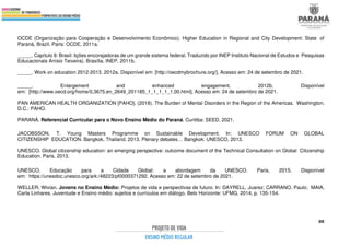 88
OCDE (Organização para Cooperação e Desenvolvimento Econômico). Higher Education in Regional and City Development: State of
Paraná, Brazil. Paris: OCDE, 2011a.
_____. Capítulo 8: Brasil: lições encorajadoras de um grande sistema federal. Traduzido por INEP Instituto Nacional de Estudos e Pesquisas
Educacionais Anísio Teixeira). Brasília, INEP, 2011b.
_____. Work on education 2012-2013. 2012a. Disponível em: [http://oecdmybrochure.org/]. Acesso em: 24 de setembro de 2021.
_____. Enlargement and enhanced engagement. 2012b. Disponível
em: [http://www.oecd.org/home/0,3675,en_2649_201185_1_1_1_1_1,00.html]. Acesso em: 24 de setembro de 2021.
PAN AMERICAN HEALTH ORGANIZATION [PAHO]. (2018). The Burden of Mental Disorders in the Region of the Americas. Washington,
D.C.: PAHO.
PARANÁ. Referencial Curricular para o Novo Ensino Médio do Paraná. Curitiba: SEED, 2021.
JACOBSSON, T. Young Masters Programme on Sustainable Development. In: UNESCO FORUM ON GLOBAL
CITIZENSHIP EDUCATION. Bangkok, Thailand, 2013. Plenary debates… Bangkok: UNESCO, 2013.
UNESCO. Global citizenship education: an emerging perspective: outcome document of the Technical Consultation on Global Citizenship
Education. Paris, 2013.
UNESCO. Educação para a Cidade Global: a abordagem da UNESCO. Paris, 2015. Disponível
em: https://unesdoc.unesco.org/ark:/48223/pf0000371292. Acesso em: 22 de setembro de 2021.
WELLER, Wivian. Jovens no Ensino Médio: Projetos de vida e perspectivas de futuro. In: DAYRELL, Juarez; CARRANO, Paulo; MAIA,
Carla Linhares. Juventude e Ensino médio: sujeitos e currículos em diálogo. Belo Horizonte: UFMG, 2014, p. 135-154.
 