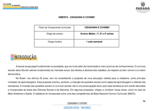 90
EMENTA - CIDADANIA E CIVISMO
A escola ocupa papel fundamental na sociedade, que vai muito além da transmissão e mero acúmulo de conhecimentos. O currículo
escolar deve difundir valores fundamentais do interesse social, dos direitos e deveres dos cidadãos, do respeito ao bem comum e à ordem
democrática.
No Brasil, nos últimos 20 anos, vem se consolidando a proposta de uma educação voltada para a cidadania, como princípio
norteador de aprendizagens. Essa proposta orientou, portanto, a inserção de questões sociais como objeto de aprendizagem e reflexão dos
estudantes. A inclusão das questões sociais no currículo escolar não é uma preocupação atual, pois essa temática já vem sendo discutidas
e incorporadas às áreas das Ciências Sociais e da Natureza. Em algumas propostas, chegou a constituir novas áreas, como no caso do
Meio Ambiente e Saúde. A cidadania foi incorporada como uma das competências da Base Nacional Comum Curricular (BNCC).
Título do Componente Curricular CIDADANIA E CIVISMO
Etapa de ensino Ensino Médio: 1ª, 2ª e 3ª séries
Carga horária 1 aula semanal
 