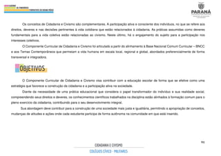 91
Os conceitos de Cidadania e Civismo são complementares. A participação ativa e consciente dos indivíduos, no que se refere aos
direitos, deveres e nas decisões pertinentes à vida cotidiana que estão relacionados à cidadania. As práticas assumidas como deveres
fundamentais para a vida coletiva estão relacionadas ao civismo. Neste último, há o engajamento do sujeito para a participação nos
interesses coletivos.
O Componente Curricular de Cidadania e Civismo foi articulado a partir do alinhamento à Base Nacional Comum Curricular – BNCC
e aos Temas Contemporâneos que permeiam a vida humana em escala local, regional e global, abordados preferencialmente de forma
transversal e integradora.
O Componente Curricular de Cidadania e Civismo visa contribuir com a educação escolar de forma que se efetive como uma
estratégia que favorece a construção da cidadania e a participação ativa na sociedade.
Diante da necessidade de uma prática educacional que considera o papel transformador do indivíduo e sua realidade social,
compreendendo seus direitos e deveres, os conhecimentos científicos trabalhados na disciplina estão alinhados à formação comum para o
pleno exercício da cidadania, contribuindo para o seu desenvolvimento integral.
Sua abordagem deve contribuir para a construção de uma sociedade mais justa e igualitária, permitindo a apropriação de conceitos,
mudanças de atitudes e ações onde cada estudante participa de forma autônoma na comunidade em que está inserido.
 