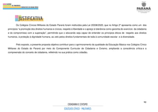 92
Os Colégios Cívicos Militares do Estado Paraná foram instituídos pela Lei 20338/2020, que no Artigo 2º apresenta como um dos
princípios “a promoção dos direitos humanos e cívicos, respeito à liberdade e o apreço à tolerância como garantia do exercício da cidadania
e do compromisso com a superação”, permitindo que o educando seja capaz de entender os princípios éticos de respeito aos direitos
humanos, à proteção à dignidade humana, ao zelo pelos direitos fundamentais de toda à comunidade escolar e à diversidade.
Pelo exposto, a presente proposta objetiva contribuir para o aprimoramento da qualidade da Educação Básica nos Colégios Cívico
Militares do Estado do Paraná por meio do Componente Curricular de Cidadania e Civismo, ampliando a consciência crítica e a
compreensão do conceito de cidadania, refletindo na sua prática como cidadão.
 