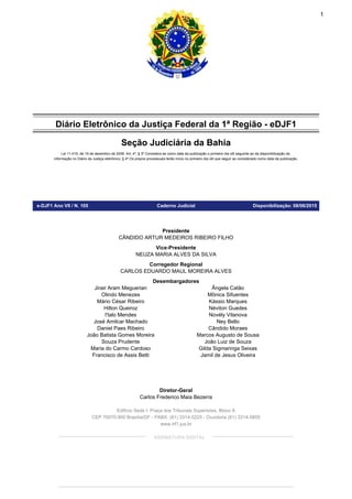 Diário Eletrônico da Justiça Federal da 1ª Região - eDJF1
Seção Judiciária da Bahia
Lei 11.419, de 19 de dezembro de 2006. Art. 4º, § 3º Considera-se como data da publicação o primeiro dia útil seguinte ao da disponibilização da
informação no Diário da Justiça eletrônico; § 4º Os prazos processuais terão início no primeiro dia útil que seguir ao considerado como data da publicação.
e-DJF1 Ano VII / N. 105 Caderno Judicial Disponibilização: 08/06/2015
Presidente
Vice-Presidente
Corregedor Regional
Desembargadores
Diretor-Geral
CÂNDIDO ARTUR MEDEIROS RIBEIRO FILHO
NEUZA MARIA ALVES DA SILVA
CARLOS EDUARDO MAUL MOREIRA ALVES
Jirair Aram Meguerian
Olindo Menezes
Mário César Ribeiro
Hilton Queiroz
I'talo Mendes
José Amilcar Machado
Daniel Paes Ribeiro
João Batista Gomes Moreira
Souza Prudente
Maria do Carmo Cardoso
Francisco de Assis Betti
Ângela Catão
Mônica Sifuentes
Kássio Marques
Néviton Guedes
Novély Vilanova
Ney Bello
Cândido Moraes
Marcos Augusto de Sousa
João Luiz de Souza
Gilda Sigmaringa Seixas
Jamil de Jesus Oliveira
Carlos Frederico Maia Bezerra
Edifício Sede I: Praça dos Tribunais Superiores, Bloco A
CEP 70070-900 Brasília/DF - PABX: (61) 3314-5225 - Ouvidoria (61) 3314-5855
www.trf1.jus.br
ASSINATURA DIGITAL
1
Assinado de forma digital por CARMEN FREIRE HERRERO:TR143203
DN: c=BR, o=ICP-Brasil, ou=Cert-JUS Institucional - A3, ou=Autoridade
Certificadora da Justica - ACJUS v4, ou=TRIBUNAL REGIONAL FEDERAL DA 1A
REGIAO-TRF1, ou=SERVIDOR, cn=CARMEN FREIRE HERRERO:TR143203
Dados: 2015.06.08 08:23:17 -03'00'
 