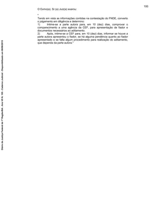 O Exmo(a). Sr.(a) Juiz(a) exarou:
"
Tendo em vista as informações contidas na contestação do FNDE, converto
o julgamento em diligência e determino:
1) Intime-se a parte autora para, em 10 (dez) dias, comprovar o
comparecimento a uma agência da CEF, para apresentação de fiador e
documentos necessários ao aditamento.
2) Após, intime-se a CEF para, em 10 (dez) dias, informar se houve a
parte autora apresentou o fiador, se há alguma pendência quanto ao fiador
apresentado e se falta algum procedimento para realização do aditamento,
que dependa da parte autora."
100
DiáriodaJustiçaFederalda1ªRegião/BA-AnoVIIN.105-CadernoJudicial-Disponibilizadoem08/06/2015
 