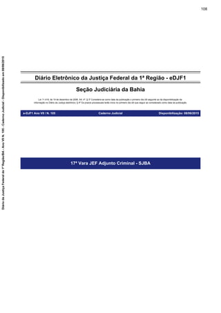 Diário Eletrônico da Justiça Federal da 1ª Região - eDJF1
Seção Judiciária da Bahia
Lei 11.419, de 19 de dezembro de 2006. Art. 4º, § 3º Considera-se como data da publicação o primeiro dia útil seguinte ao da disponibilização da
informação no Diário da Justiça eletrônico; § 4º Os prazos processuais terão início no primeiro dia útil que seguir ao considerado como data da publicação.
e-DJF1 Ano VII / N. 105 Caderno Judicial Disponibilização: 08/06/2015
17ª Vara JEF Adjunto Criminal - SJBA
108
DiáriodaJustiçaFederalda1ªRegião/BA-AnoVIIN.105-CadernoJudicial-Disponibilizadoem08/06/2015
 