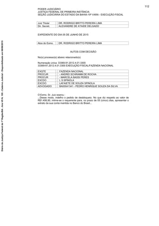 PODER JUDICIÁRIO
JUSTIÇA FEDERAL DE PRIMEIRA INSTÂNCIA
SEÇÃO JUDICIÁRIA DO ESTADO DA BAHIA-19ª VARA - EXECUÇÃO FISCAL
Juiz Titular : DR. RODRIGO BRITTO PEREIRA LIMA
Dir. Secret. : ALEXANDRE DE ATAIDE DELGADO
EXPEDIENTE DO DIA 05 DE JUNHO DE 2015
Atos do Exmo. : DR. RODRIGO BRITTO PEREIRA LIMA
AUTOS COM DECISÃO
No(s) processo(s) abaixo relacionado(s)
Numeração única: 33369-91.2012.4.01.3300
33369-91.2012.4.01.3300 EXECUÇÃO FISCAL/FAZENDA NACIONAL
EXQTE : FAZENDA NACIONAL
PROCUR : - ANDREI SCHRAMM DE ROCHA
PROCUR : - MARCELA BASSI PERES
EXCDO : L S SPINOLA
EXCDO : LAFAIETE DE SOUZA SPINOLA
ADVOGADO : BA00041341 - PEDRO HENRIQUE SOUZA DA SILVA
O Exmo. Sr. Juiz exarou :
...Desse modo, indefiro o pedido de desbloqueio. No que diz respeito ao valor de
R$1.406,90, intime-se o requerente para, no prazo de 05 (cinco) dias, apresentar o
extrato da sua conta mantida no Banco do Brasil...
112
DiáriodaJustiçaFederalda1ªRegião/BA-AnoVIIN.105-CadernoJudicial-Disponibilizadoem08/06/2015
 