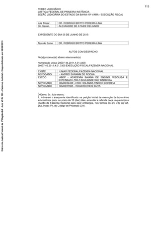 PODER JUDICIÁRIO
JUSTIÇA FEDERAL DE PRIMEIRA INSTÂNCIA
SEÇÃO JUDICIÁRIA DO ESTADO DA BAHIA-19ª VARA - EXECUÇÃO FISCAL
Juiz Titular : DR. RODRIGO BRITTO PEREIRA LIMA
Dir. Secret. : ALEXANDRE DE ATAIDE DELGADO
EXPEDIENTE DO DIA 05 DE JUNHO DE 2015
Atos do Exmo. : DR. RODRIGO BRITTO PEREIRA LIMA
AUTOS COM DESPACHO
No(s) processo(s) abaixo relacionado(s)
Numeração única: 28007-45.2011.4.01.3300
28007-45.2011.4.01.3300 EXECUÇÃO FISCAL/FAZENDA NACIONAL
EXQTE : UNIAO FEDERAL/FAZENDA NACIONAL
ADVOGADO : - ANDREI SHRAMM DE ROCHA
EXCDO : ABEP - ACADEMIA BAIANA DE ENSINO PESQUISA E
EXTENSAO LTDA FACULDADE RUY BARBOSA
ADVOGADO : BA00014458 - ERIC HOLANDA TINOCO CORREIA
ADVOGADO : BA00017865 - ROGERIO REIS SILVA
O Exmo. Sr. Juiz exarou :
1. Intime-se o exequente identificado na petição inicial de execução de honorários
advocatícios para, no prazo de 10 (dez) dias, emendar a referida peça, requerendo a
citação da Fazenda Nacional para opor embargos, nos termos do art. 730 c/c art.
282, inciso VII, do Código de Processo Civil.
113
DiáriodaJustiçaFederalda1ªRegião/BA-AnoVIIN.105-CadernoJudicial-Disponibilizadoem08/06/2015
 