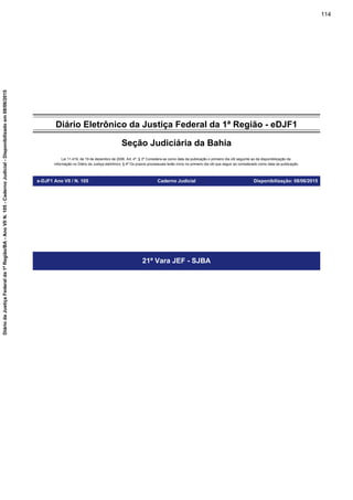 Diário Eletrônico da Justiça Federal da 1ª Região - eDJF1
Seção Judiciária da Bahia
Lei 11.419, de 19 de dezembro de 2006. Art. 4º, § 3º Considera-se como data da publicação o primeiro dia útil seguinte ao da disponibilização da
informação no Diário da Justiça eletrônico; § 4º Os prazos processuais terão início no primeiro dia útil que seguir ao considerado como data da publicação.
e-DJF1 Ano VII / N. 105 Caderno Judicial Disponibilização: 08/06/2015
21ª Vara JEF - SJBA
114
DiáriodaJustiçaFederalda1ªRegião/BA-AnoVIIN.105-CadernoJudicial-Disponibilizadoem08/06/2015
 