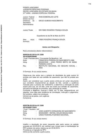 PODER JUDICIARIO
JUIZADOS ESPECIAIS FEDERAIS
SEÇÃO JUDICIÁRIA DO ESTADO DA BAHIA
21ª VARA - JUIZADO ESPECIAL FEDERAL
Juiz(a) Federal
Diretor do Foro
: IRAN ESMERALDO LEITE
Diretor(a) da
Secretaria
Administrativa
: DIEGO ALMEIDA NASCIMENTO
Juiz(a) Titular : DR.FÁBIO ROGÉRIO FRANÇA SOUZA
Expediente do dia 06 de Maio de 2015
Atos do(a)
Exmo(a)
: FÁBIO ROGÉRIO FRANÇA SOUZA
Autos com Despacho
No(s) processo(s) abaixo relacionado(s) :
0050534-83.2014.4.01.3300
201433000249090
Cível / Previdenciário / Concessão De Benefício / Jef
Autor : FRANCISCA PEREIRA DO NASCIMENTO LIMA
Advg. : BA00023526 - JOAO PEDRO BRITO DA MANA
PEREIRA COSTA
Reu : INSTITUTO NACIONAL DO SEGURO SOCIAL -
INSS
O Exmo(a). Sr.(a) Juiz(a) exarou:
Observa-se dos autos que a carteira de identidade da parte autora foi
emitida com base em sua certidão de casamento, que não foi juntada aos
autos.
Assim, por considerar que a parte autora omitiu-se em juntar documento
que considero imprescindível ao desate da lide, cancelo a audiência
marcada para o próximo dia 12/05/2015, e determino a intimação da parte
autora para que, em 30 dias, junte aos autos sua certidão de casamento,
sob pena de extinção do processo, sem resolução do mérito.
Cumprida a diligência, ouça-se o INSS, em 10 dias, designando-se, em
seguida, nova data para audiência de conciliação, instrução e julgamento.
Do contrário, voltem-me conclusos.
Intimem-se as partes, com urgência.
Cumpra-se.
0020796-50.2014.4.01.3300
201433000113632
Cível / Tributário / Jef
Autor : JOSE ALBERTO CERQUEIRA DO NASCIMENTO
Advg. : BA00025997 - RAFAEL SOUZA MAGALHAES
Reu : UNIAO FEDERAL/FAZENDA NACIONAL
O Exmo(a). Sr.(a) Juiz(a) exarou:
Indefiro a devolução de prazo requerida pela parte autora na petição
anexada em 03.03.2015, por verificar que o prazo para a manifestação da
RPV juntada nos autos, expirou-se em 23.02.2015.
Proceda-se a migração da RPV.
Intime-se tão somente a parte autora.
116
DiáriodaJustiçaFederalda1ªRegião/BA-AnoVIIN.105-CadernoJudicial-Disponibilizadoem08/06/2015
 