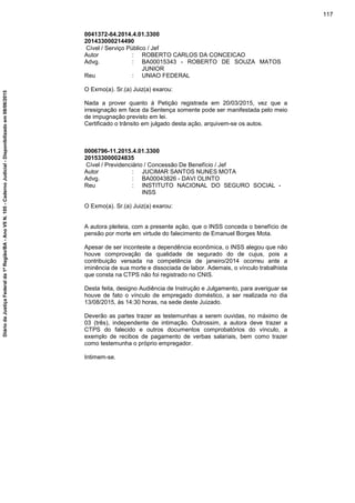 0041372-64.2014.4.01.3300
201433000214490
Cível / Serviço Público / Jef
Autor : ROBERTO CARLOS DA CONCEICAO
Advg. : BA00015343 - ROBERTO DE SOUZA MATOS
JUNIOR
Reu : UNIAO FEDERAL
O Exmo(a). Sr.(a) Juiz(a) exarou:
Nada a prover quanto à Petição registrada em 20/03/2015, vez que a
irresignação em face da Sentença somente pode ser manifestada pelo meio
de impugnação previsto em lei.
Certificado o trânsito em julgado desta ação, arquivem-se os autos.
0006796-11.2015.4.01.3300
201533000024835
Cível / Previdenciário / Concessão De Benefício / Jef
Autor : JUCIMAR SANTOS NUNES MOTA
Advg. : BA00043826 - DAVI OLINTO
Reu : INSTITUTO NACIONAL DO SEGURO SOCIAL -
INSS
O Exmo(a). Sr.(a) Juiz(a) exarou:
A autora pleiteia, com a presente ação, que o INSS conceda o benefício de
pensão por morte em virtude do falecimento de Emanuel Borges Mota.
Apesar de ser inconteste a dependência econômica, o INSS alegou que não
houve comprovação da qualidade de segurado do de cujus, pois a
contribuição versada na competência de janeiro/2014 ocorreu ante a
iminência de sua morte e dissociada de labor. Ademais, o vínculo trabalhista
que consta na CTPS não foi registrado no CNIS.
Desta feita, designo Audiência de Instrução e Julgamento, para averiguar se
houve de fato o vínculo de empregado doméstico, a ser realizada no dia
13/08/2015, às 14:30 horas, na sede deste Juizado.
Deverão as partes trazer as testemunhas a serem ouvidas, no máximo de
03 (três), independente de intimação. Outrossim, a autora deve trazer a
CTPS do falecido e outros documentos comprobatórios do vínculo, a
exemplo de recibos de pagamento de verbas salariais, bem como trazer
como testemunha o próprio empregador.
Intimem-se.
117
DiáriodaJustiçaFederalda1ªRegião/BA-AnoVIIN.105-CadernoJudicial-Disponibilizadoem08/06/2015
 