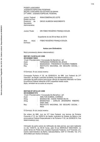 PODER JUDICIARIO
JUIZADOS ESPECIAIS FEDERAIS
SEÇÃO JUDICIÁRIA DO ESTADO DA BAHIA
21ª VARA - JUIZADO ESPECIAL FEDERAL
Juiz(a) Federal
Diretor do Foro
: IRAN ESMERALDO LEITE
Diretor(a) da
Secretaria
Administrativa
: DIEGO ALMEIDA NASCIMENTO
Juiz(a) Titular : DR.FÁBIO ROGÉRIO FRANÇA SOUZA
Expediente do dia 06 de Maio de 2015
Atos do(a)
Exmo(a)
: FÁBIO ROGÉRIO FRANÇA SOUZA
Autos com Ordinatório
No(s) processo(s) abaixo relacionado(s) :
0021361-14.2014.4.01.3300
201433000118823
Cível / Previdenciário / Concessão De Benefício / Jef
Autor : FERNANDA FERREIRA DE JESUS
Advg. : BA00028325 - FREDERICO TAVARES TAMBON
Reu : INSTITUTO NACIONAL DO SEGURO SOCIAL -
INSS
O Exmo(a). Sr.(a) Juiz(a) exarou:
Consoante Portaria nº 02, de 20/08/2014, do MM. Juiz Federal da 21ª
Vara/JEF, da Seção Judiciária da Bahia, fica determinado(a) o(a):
intimação da parte autora para tomar ciência do depósito efetivado na Caixa
Econômica Federal referente à RPV expedida nestes autos.
Após, remetam-se os autos ao arquivo.
0047442-97.2014.4.01.3300
201433000241572
Cível / Previdenciário / Concessão De Benefício / Jef
Autor : AMILTON SOBRAL CORREIA
Advg. : BA00023186 - EDDIE PARISH SILVA
Advg. : BA00027022 - CARLOS ZENANDRO RIBEIRO
SANT ANA
Reu : INSTITUTO NACIONAL DO SEGURO SOCIAL -
INSS
O Exmo(a). Sr.(a) Juiz(a) exarou:
De ordem do MM. Juiz da 21ª Vara Federal, nos termos da Portaria
Conjunta nº 01 de 19/05/14 da Seção Judiciária do Estado da Bahia e da
procuradoria Federal Especializada e da Portaria nº 02, de 20/08/2014, fica
determinado(a) o(a):
Intimação da parte autora da retificação da data perícia, que será realizada
no dia 14/05/15, às 09:30 horas, pelo Dr.(a) MARCELO MACHADO, no
andar térreo do Prédio dos Juizados Especiais Federais, na 4ª Avenida, s/n,
Centro Administrativo da Bahia, Salvador/Bahia, CEP 41.745-000, Tel. (71)
3616-4603 (em frente à Embasa).
118
DiáriodaJustiçaFederalda1ªRegião/BA-AnoVIIN.105-CadernoJudicial-Disponibilizadoem08/06/2015
 