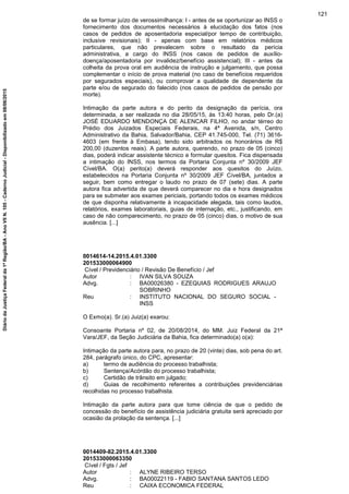de se formar juízo de verossimilhança: I - antes de se oportunizar ao INSS o
fornecimento dos documentos necessários à elucidação dos fatos (nos
casos de pedidos de aposentadoria especial/por tempo de contribuição,
inclusive revisionais); II - apenas com base em relatórios médicos
particulares, que não prevalecem sobre o resultado da perícia
administrativa, a cargo do INSS (nos casos de pedidos de auxílio-
doença/aposentadoria por invalidez/benefício assistencial); III - antes da
colheita da prova oral em audiência de instrução e julgamento, que possa
complementar o início de prova material (no caso de benefícios requeridos
por segurados especiais), ou comprovar a qualidade de dependente da
parte e/ou de segurado do falecido (nos casos de pedidos de pensão por
morte).
Intimação da parte autora e do perito da designação da perícia, ora
determinada, a ser realizada no dia 28/05/15, às 13:40 horas, pelo Dr.(a)
JOSÉ EDUARDO MENDONÇA DE ALENCAR FILHO, no andar térreo do
Prédio dos Juizados Especiais Federais, na 4ª Avenida, s/n, Centro
Administrativo da Bahia, Salvador/Bahia, CEP 41.745-000, Tel. (71) 3616-
4603 (em frente à Embasa), tendo sido arbitrados os honorários de R$
200,00 (duzentos reais). A parte autora, querendo, no prazo de 05 (cinco)
dias, poderá indicar assistente técnico e formular quesitos. Fica dispensada
a intimação do INSS, nos termos da Portaria Conjunta nº 30/2009 JEF
Cível/BA. O(a) perito(a) deverá responder aos quesitos do Juízo,
estabelecidos na Portaria Conjunta nº 30/2009 JEF Cível/BA, juntados a
seguir, bem como entregar o laudo no prazo de 07 (sete) dias. A parte
autora fica advertida de que deverá comparecer no dia e hora designados
para se submeter aos exames periciais, portando todos os exames médicos
de que disponha relativamente à incapacidade alegada, tais como laudos,
relatórios, exames laboratoriais, guias de internação, etc., justificando, em
caso de não comparecimento, no prazo de 05 (cinco) dias, o motivo de sua
ausência. [...]
0014614-14.2015.4.01.3300
201533000064900
Cível / Previdenciário / Revisão De Benefício / Jef
Autor : IVAN SILVA SOUZA
Advg. : BA00026380 - EZEQUIAS RODRIGUES ARAUJO
SOBRINHO
Reu : INSTITUTO NACIONAL DO SEGURO SOCIAL -
INSS
O Exmo(a). Sr.(a) Juiz(a) exarou:
Consoante Portaria nº 02, de 20/08/2014, do MM. Juiz Federal da 21ª
Vara/JEF, da Seção Judiciária da Bahia, fica determinado(a) o(a):
Intimação da parte autora para, no prazo de 20 (vinte) dias, sob pena do art.
284, parágrafo único, do CPC, apresentar:
a) termo de audiência do processo trabalhista;
b) Sentença/Acórdão do processo trabalhista;
c) Certidão de trânsito em julgado;
d) Guias de recolhimento referentes a contribuições previdenciárias
recolhidas no processo trabalhista.
Intimação da parte autora para que tome ciência de que o pedido de
concessão do benefício de assistência judiciária gratuita será apreciado por
ocasião da prolação da sentença. [...]
0014409-82.2015.4.01.3300
201533000063350
Cível / Fgts / Jef
Autor : ALYNE RIBEIRO TERSO
Advg. : BA00022119 - FABIO SANTANA SANTOS LEDO
Reu : CAIXA ECONOMICA FEDERAL
121
DiáriodaJustiçaFederalda1ªRegião/BA-AnoVIIN.105-CadernoJudicial-Disponibilizadoem08/06/2015
 