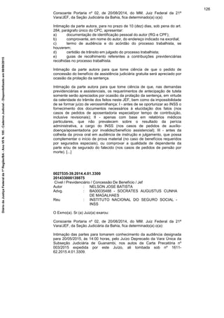Consoante Portaria nº 02, de 20/08/2014, do MM. Juiz Federal da 21ª
Vara/JEF, da Seção Judiciária da Bahia, fica determinado(a) o(a):
Intimação da parte autora, para no prazo de 10 (dez) dias, sob pena do art.
284, parágrafo único do CPC, apresentar:
a) documentação de identificação pessoal do autor (RG e CPF);
b) comprovante, em nome do autor, do endereço indicado na exordial;
c) termo de audiência e do acórdão do processo trabalhista, se
houverem;
d) certidão de trânsito em julgado do processo trabalhista;
e) guias de recolhimento referentes a contribuições previdenciárias
recolhidas no processo trabalhista.
Intimação da parte autora para que tome ciência de que o pedido de
concessão do benefício de assistência judiciária gratuita será apreciado por
ocasião da prolação da sentença.
Intimação da parte autora para que tome ciência de que, nas demandas
previdenciárias e assistenciais, os requerimentos de antecipação de tutela
somente serão apreciados por ocasião da prolação da sentença, em virtude
da celeridade do trâmite dos feitos neste JEF, bem como da impossibilidade
de se formar juízo de verossimilhança: I - antes de se oportunizar ao INSS o
fornecimento dos documentos necessários à elucidação dos fatos (nos
casos de pedidos de aposentadoria especial/por tempo de contribuição,
inclusive revisionais); II - apenas com base em relatórios médicos
particulares, que não prevalecem sobre o resultado da perícia
administrativa, a cargo do INSS (nos casos de pedidos de auxílio-
doença/aposentadoria por invalidez/benefício assistencial); III - antes da
colheita da prova oral em audiência de instrução e julgamento, que possa
complementar o início de prova material (no caso de benefícios requeridos
por segurados especiais), ou comprovar a qualidade de dependente da
parte e/ou de segurado do falecido (nos casos de pedidos de pensão por
morte). [...]
0027535-39.2014.4.01.3300
201433000139875
Cível / Previdenciário / Concessão De Benefício / Jef
Autor : NELSON JOSE BATISTA
Advg. : BA00035488 - SOCRATES AUGUSTUS CUNHA
DE MAGALHAES
Reu : INSTITUTO NACIONAL DO SEGURO SOCIAL -
INSS
O Exmo(a). Sr.(a) Juiz(a) exarou:
Consoante Portaria nº 02, de 20/08/2014, do MM. Juiz Federal da 21ª
Vara/JEF, da Seção Judiciária da Bahia, fica determinado(a) o(a):
Intimação das partes para tomarem conhecimento da audiência designada
para 20/05/2015, às 14:00 horas, pelo Juízo Deprecado da Vara Única da
Subseção Judiciária de Guanambi, nos autos da Carta Precatória nº
003/2015 expedida por este Juízo, ali tombada sob nº 1611-
62.2015.4.01.3309.
126
DiáriodaJustiçaFederalda1ªRegião/BA-AnoVIIN.105-CadernoJudicial-Disponibilizadoem08/06/2015
 