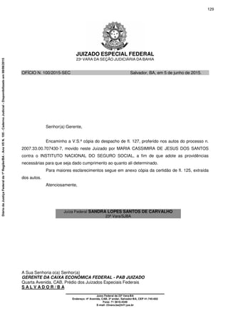 JUIZADO ESPECIAL FEDERAL
23ª VARA DA SEÇÃO JUDICIÁRIA DA BAHIA
A Sua Senhoria o(a) Senhor(a)
GERENTE DA CAIXA ECONÔMICA FEDERAL - PAB JUIZADO
Quarta Avenida, CAB, Prédio dos Juizados Especiais Federais
S A L V A D O R / B A
__________________________________________
Juízo Federal da 23ª Vara-BA
Endereço: 4ª Avenida, CAB, 2º andar, Salvador/BA, CEP 41.745-002
Fone: 71 3616-4349
E-mail: 23vara.ba@trf1.jus.br
OFÍCIO N. 100/2015-SEC Salvador, BA, em 5 de junho de 2015.
Senhor(a) Gerente,
Encaminho a V.S.ª cópia do despacho de fl. 127, proferido nos autos do processo n.
2007.33.00.707430-7, movido neste Juizado por MARIA CASSIMIRA DE JESUS DOS SANTOS
contra o INSTITUTO NACIONAL DO SEGURO SOCIAL, a fim de que adote as providências
necessárias para que seja dado cumprimento ao quanto ali determinado.
Para maiores esclarecimentos segue em anexo cópia da certidão de fl. 125, extraída
dos autos.
Atenciosamente,
Juíza Federal SANDRA LOPES SANTOS DE CARVALHO
23ª Vara/SJBA
129
DiáriodaJustiçaFederalda1ªRegião/BA-AnoVIIN.105-CadernoJudicial-Disponibilizadoem08/06/2015
 