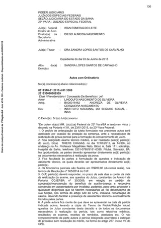 PODER JUDICIARIO
JUIZADOS ESPECIAIS FEDERAIS
SEÇÃO JUDICIÁRIA DO ESTADO DA BAHIA
23ª VARA - JUIZADO ESPECIAL FEDERAL
Juiz(a) Federal
Diretor do Foro
: IRAN ESMERALDO LEITE
Diretor(a) da
Secretaria
Administrativa
: DIEGO ALMEIDA NASCIMENTO
Juiz(a) Titular : DRA.SANDRA LOPES SANTOS DE CARVALHO
Expediente do dia 03 de Junho de 2015
Atos do(a)
Exmo(a)
: SANDRA LOPES SANTOS DE CARVALHO
Autos com Ordinatório
No(s) processo(s) abaixo relacionado(s) :
0018370-31.2015.4.01.3300
201533000082539
Cível / Previdenciário / Concessão De Benefício / Jef
Autor : LINDOLFO NASCIMENTO DE OLIVEIRA
Advg. : BA00018482 - ANDREZA DE OLIVEIRA
CERQUEIRA NASCIMENTO
Reu : INSTITUTO NACIONAL DO SEGURO SOCIAL -
INSS
O Exmo(a). Sr.(a) Juiz(a) exarou:
"De ordem do(a) MM. Juiz(íza) Federal da 23ª Vara/BA e tendo em vista o
disposto na Portaria nº.01, de 23/01/2015, da 23ª Vara Federal:
1. O pedido de antecipação da tutela formulado nos presentes autos será
apreciado por ocasião da prolação da sentença, ante a necessidade de
realização de prova pericial para a formação do convencimento do Juízo.
2. Fica designado exame técnico médico, a ser realizado pelo(a) perito(a)
do Juízo, Dr(a). THIERS CHAGAS, no dia 17/07/2015, às 14:30h, no
endereço na Av. Professor Magalhães Neto, Bloco A, Sala 111, sobreloja,
Hospital da Bahia, telefones 3331-0780/9181-6389, Pituba, Salvador, BA.
Na oportunidade, as partes deverão apresentar diretamente ao(à) perito(a)
os documentos necessários à realização da prova.
3. Fica facultada às partes a formulação de quesitos e indicação de
assistente técnico, os quais deverão ser apresentados diretamente ao(à)
perito(a).
4. Os honorários periciais são fixados em R$200,00 (duzentos reais), nos
termos da Resolução nº 305/2014 do CJF.
5. O(A) perito(a) deverá responder, no prazo de sete dias a contar da data
da realização do exame, aos quesitos do Juízo, constantes do Anexo I da
Portaria COJEF/BA nº 30/2009, em relação ao pedido de
concessão/manutenção do benefício de auxílio-doença e respectiva
conversão em aposentadoria por invalidez, podendo, para tanto, proceder a
quaisquer diligências que se fizerem necessárias ao fiel desempenho de
sua função, nos termos do artigo 429 do CPC, inclusive remarcação do
exame, devendo facilitar a presença de assistentes técnicos eventualmente
trazidos pelas partes.
6. A parte autora fica ciente de que deve se apresentar na data da perícia
indicada acima, levando a cópia do Termo de Pedido/Petição Inicial,
quesitos do Juízo constantes desta decisão e de todos os documentos
necessários à realização da perícia, tais como relatórios médicos,
resultados de exames, receitas de remédios, atestados etc. O não
comparecimento da parte autora à perícia designada acarretará a extinção
do processo sem resolução do mérito, na forma do artigo 267, inciso VI, do
CPC.
130
DiáriodaJustiçaFederalda1ªRegião/BA-AnoVIIN.105-CadernoJudicial-Disponibilizadoem08/06/2015
 