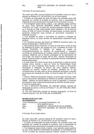Reu : INSTITUTO NACIONAL DO SEGURO SOCIAL -
INSS
O Exmo(a). Sr.(a) Juiz(a) exarou:
"De ordem do(a) MM. Juiz(íza) Federal da 23ª Vara/BA e tendo em vista o
disposto na Portaria nº.01, de 23/01/2015, da 23ª Vara Federal:
1. O pedido de antecipação da tutela formulado nos presentes autos será
apreciado por ocasião da prolação da sentença, ante a necessidade de
realização de prova pericial para a formação do convencimento do Juízo.
2. Fica designado exame técnico médico, a ser realizado pelo(a) perito(a)
do Juízo, Dr(a). NICOLAS GERARDO GOMEZ CORDERO, no dia
14/07/2015, às 14:00h, no prédio dos Juizados Especiais Federais, situado
na 4ª Avenida do CAB, nesta Capital, sendo referência o fim de linha de
ônibus do CAB, em frente à Embasa. Na oportunidade, as partes deverão
apresentar diretamente ao(à) perito(a) os documentos necessários à
realização da prova.
3. Fica facultada às partes a formulação de quesitos e indicação de
assistente técnico, os quais deverão ser apresentados diretamente ao(à)
perito(a).
4. Os honorários periciais são fixados em R$200,00 (duzentos reais), nos
termos da Resolução nº 305/2014 do CJF.
5. O(A) perito(a) deverá responder, no prazo de sete dias a contar da data
da realização do exame, aos quesitos do Juízo, constantes do Anexo I da
Portaria COJEF/BA nº 30/2009, em relação ao pedido de
concessão/manutenção do benefício de auxílio-doença e respectiva
conversão em aposentadoria por invalidez, podendo, para tanto, proceder a
quaisquer diligências que se fizerem necessárias ao fiel desempenho de
sua função, nos termos do artigo 429 do CPC, inclusive remarcação do
exame, devendo facilitar a presença de assistentes técnicos eventualmente
trazidos pelas partes.
6. A parte autora fica ciente de que deve se apresentar na data da perícia
indicada acima, levando a cópia do Termo de Pedido/Petição Inicial,
quesitos do Juízo constantes desta decisão e de todos os documentos
necessários à realização da perícia, tais como relatórios médicos,
resultados de exames, receitas de remédios, atestados etc. O não
comparecimento da parte autora à perícia designada acarretará a extinção
do processo sem resolução do mérito, na forma do artigo 267, inciso VI, do
CPC.
7. Cite-se o INSS para apresentar resposta, no prazo legal, instruindo o feito
com os documentos necessários ao deslinde da questão, especialmente o
HISME - Histórico de Perícia Médica em nome do segurado e o processo
administrativo do(a) indeferimento/suspensão do benefício da parte autora.
8. Intime-se a parte autora.
9. Fica o INSTITUTO NACIONAL DO SEGURO SOCIAL intimado da
designação da perícia, na forma da Portaria nº. 26, JEF CÍVEL-BA e INSS,
de 18/07/2008.
10. Fica o(a) PERITO(A) intimado da presente designação, na forma da
Portaria Conjunta nº 28, JEF CÍVEL-BA, de 06/08/2008. "
0018460-39.2015.4.01.3300
201533000083397
Cível / Previdenciário / Concessão De Benefício / Jef
Autor : RITA SANTOS SILVA
Advg. : BA00039139 - JEOVALDO DA SILVA ALMEIDA
Reu : INSTITUTO NACIONAL DO SEGURO SOCIAL -
INSS
O Exmo(a). Sr.(a) Juiz(a) exarou:
"
De ordem do(a) MM. Juiz(íza) Federal da 23ª Vara/BA e tendo em vista o
disposto na Portaria nº.01, de 23/01/2015, da 23ª Vara Federal:
1. O pedido de antecipação da tutela formulado nos presentes autos será
apreciado por ocasião da prolação da sentença, ante a necessidade de
realização de prova pericial para a formação do convencimento do Juízo.
2. Fica designado exame técnico médico, a ser realizado pelo(a) perito(a)
do Juízo, Dr(a). MARCELO MACHADO DE ALMEIDA, no dia 08/09/2015, às
10:15h, no prédio dos Juizados Especiais Federais, situado na 4ª Avenida
132
DiáriodaJustiçaFederalda1ªRegião/BA-AnoVIIN.105-CadernoJudicial-Disponibilizadoem08/06/2015
 