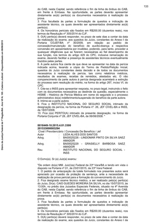 do CAB, nesta Capital, sendo referência o fim de linha de ônibus do CAB,
em frente à Embasa. Na oportunidade, as partes deverão apresentar
diretamente ao(à) perito(a) os documentos necessários à realização da
prova.
3. Fica facultada às partes a formulação de quesitos e indicação de
assistente técnico, os quais deverão ser apresentados diretamente ao(à)
perito(a).
4. Os honorários periciais são fixados em R$200,00 (duzentos reais), nos
termos da Resolução nº 305/2014 do CJF.
5. O(A) perito(a) deverá responder, no prazo de sete dias a contar da data
da realização do exame, aos quesitos do Juízo, constantes do Anexo I da
Portaria COJEF/BA nº 30/2009, em relação ao pedido de
concessão/manutenção do benefício de auxílio-doença e respectiva
conversão em aposentadoria por invalidez, podendo, para tanto, proceder a
quaisquer diligências que se fizerem necessárias ao fiel desempenho de
sua função, nos termos do artigo 429 do CPC, inclusive remarcação do
exame, devendo facilitar a presença de assistentes técnicos eventualmente
trazidos pelas partes.
6. A parte autora fica ciente de que deve se apresentar na data da perícia
indicada acima, levando a cópia do Termo de Pedido/Petição Inicial,
quesitos do Juízo constantes desta decisão e de todos os documentos
necessários à realização da perícia, tais como relatórios médicos,
resultados de exames, receitas de remédios, atestados etc. O não
comparecimento da parte autora à perícia designada acarretará a extinção
do processo sem resolução do mérito, na forma do artigo 267, inciso VI, do
CPC.
7. Cite-se o INSS para apresentar resposta, no prazo legal, instruindo o feito
com os documentos necessários ao deslinde da questão, especialmente o
HISME - Histórico de Perícia Médica em nome do segurado e o processo
administrativo do(a) indeferimento/suspensão do benefício da parte autora.
8. Intime-se a parte autora.
9. Fica o INSTITUTO NACIONAL DO SEGURO SOCIAL intimado da
designação da perícia, na forma da Portaria nº. 26, JEF CÍVEL-BA e INSS,
de 18/07/2008.
10. Fica o(a) PERITO(A) intimado da presente designação, na forma da
Portaria Conjunta nº 28, JEF CÍVEL-BA, de 06/08/2008. "
0018449-10.2015.4.01.3300
201533000083294
Cível / Previdenciário / Concessão De Benefício / Jef
Autor : LEDA ALVES DOS SANTOS
Advg. : BA00025226 - LINDOMAR PINTO DA SILVA SAEZ
AMADOR
Advg. : BA00025229 - GRASIELLY BARBOSA SAEZ
AMADOR
Reu : INSTITUTO NACIONAL DO SEGURO SOCIAL -
INSS
O Exmo(a). Sr.(a) Juiz(a) exarou:
"De ordem do(a) MM. Juiz(íza) Federal da 23ª Vara/BA e tendo em vista o
disposto na Portaria nº.01, de 23/01/2015, da 23ª Vara Federal:
1. O pedido de antecipação da tutela formulado nos presentes autos será
apreciado por ocasião da prolação da sentença, ante a necessidade de
realização de prova pericial para a formação do convencimento do Juízo.
2. Fica designado exame técnico médico, a ser realizado pelo(a) perito(a)
do Juízo, Dr(a). CAIO GUEDES MOREIRA DA SILVA, no dia 15/07/2015, às
13:00h, no prédio dos Juizados Especiais Federais, situado na 4ª Avenida
do CAB, nesta Capital, sendo referência o fim de linha de ônibus do CAB,
em frente à Embasa. Na oportunidade, as partes deverão apresentar
diretamente ao(à) perito(a) os documentos necessários à realização da
prova.
3. Fica facultada às partes a formulação de quesitos e indicação de
assistente técnico, os quais deverão ser apresentados diretamente ao(à)
perito(a).
4. Os honorários periciais são fixados em R$200,00 (duzentos reais), nos
termos da Resolução nº 305/2014 do CJF.
5. O(A) perito(a) deverá responder, no prazo de sete dias a contar da data
da realização do exame, aos quesitos do Juízo, constantes do Anexo I da
133
DiáriodaJustiçaFederalda1ªRegião/BA-AnoVIIN.105-CadernoJudicial-Disponibilizadoem08/06/2015
 