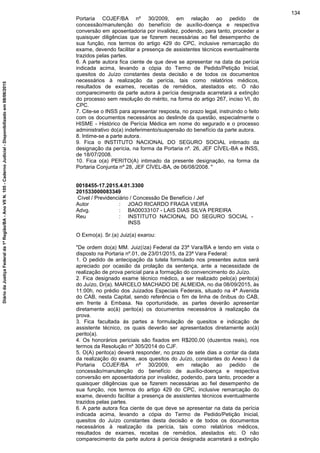 Portaria COJEF/BA nº 30/2009, em relação ao pedido de
concessão/manutenção do benefício de auxílio-doença e respectiva
conversão em aposentadoria por invalidez, podendo, para tanto, proceder a
quaisquer diligências que se fizerem necessárias ao fiel desempenho de
sua função, nos termos do artigo 429 do CPC, inclusive remarcação do
exame, devendo facilitar a presença de assistentes técnicos eventualmente
trazidos pelas partes.
6. A parte autora fica ciente de que deve se apresentar na data da perícia
indicada acima, levando a cópia do Termo de Pedido/Petição Inicial,
quesitos do Juízo constantes desta decisão e de todos os documentos
necessários à realização da perícia, tais como relatórios médicos,
resultados de exames, receitas de remédios, atestados etc. O não
comparecimento da parte autora à perícia designada acarretará a extinção
do processo sem resolução do mérito, na forma do artigo 267, inciso VI, do
CPC.
7. Cite-se o INSS para apresentar resposta, no prazo legal, instruindo o feito
com os documentos necessários ao deslinde da questão, especialmente o
HISME - Histórico de Perícia Médica em nome do segurado e o processo
administrativo do(a) indeferimento/suspensão do benefício da parte autora.
8. Intime-se a parte autora.
9. Fica o INSTITUTO NACIONAL DO SEGURO SOCIAL intimado da
designação da perícia, na forma da Portaria nº. 26, JEF CÍVEL-BA e INSS,
de 18/07/2008.
10. Fica o(a) PERITO(A) intimado da presente designação, na forma da
Portaria Conjunta nº 28, JEF CÍVEL-BA, de 06/08/2008. "
0018455-17.2015.4.01.3300
201533000083349
Cível / Previdenciário / Concessão De Benefício / Jef
Autor : JOAO RICARDO FRAGA VIEIRA
Advg. : BA00033107 - LAIS DIAS SILVA PEREIRA
Reu : INSTITUTO NACIONAL DO SEGURO SOCIAL -
INSS
O Exmo(a). Sr.(a) Juiz(a) exarou:
"De ordem do(a) MM. Juiz(íza) Federal da 23ª Vara/BA e tendo em vista o
disposto na Portaria nº.01, de 23/01/2015, da 23ª Vara Federal:
1. O pedido de antecipação da tutela formulado nos presentes autos será
apreciado por ocasião da prolação da sentença, ante a necessidade de
realização de prova pericial para a formação do convencimento do Juízo.
2. Fica designado exame técnico médico, a ser realizado pelo(a) perito(a)
do Juízo, Dr(a). MARCELO MACHADO DE ALMEIDA, no dia 08/09/2015, às
11:00h, no prédio dos Juizados Especiais Federais, situado na 4ª Avenida
do CAB, nesta Capital, sendo referência o fim de linha de ônibus do CAB,
em frente à Embasa. Na oportunidade, as partes deverão apresentar
diretamente ao(à) perito(a) os documentos necessários à realização da
prova.
3. Fica facultada às partes a formulação de quesitos e indicação de
assistente técnico, os quais deverão ser apresentados diretamente ao(à)
perito(a).
4. Os honorários periciais são fixados em R$200,00 (duzentos reais), nos
termos da Resolução nº 305/2014 do CJF.
5. O(A) perito(a) deverá responder, no prazo de sete dias a contar da data
da realização do exame, aos quesitos do Juízo, constantes do Anexo I da
Portaria COJEF/BA nº 30/2009, em relação ao pedido de
concessão/manutenção do benefício de auxílio-doença e respectiva
conversão em aposentadoria por invalidez, podendo, para tanto, proceder a
quaisquer diligências que se fizerem necessárias ao fiel desempenho de
sua função, nos termos do artigo 429 do CPC, inclusive remarcação do
exame, devendo facilitar a presença de assistentes técnicos eventualmente
trazidos pelas partes.
6. A parte autora fica ciente de que deve se apresentar na data da perícia
indicada acima, levando a cópia do Termo de Pedido/Petição Inicial,
quesitos do Juízo constantes desta decisão e de todos os documentos
necessários à realização da perícia, tais como relatórios médicos,
resultados de exames, receitas de remédios, atestados etc. O não
comparecimento da parte autora à perícia designada acarretará a extinção
134
DiáriodaJustiçaFederalda1ªRegião/BA-AnoVIIN.105-CadernoJudicial-Disponibilizadoem08/06/2015
 