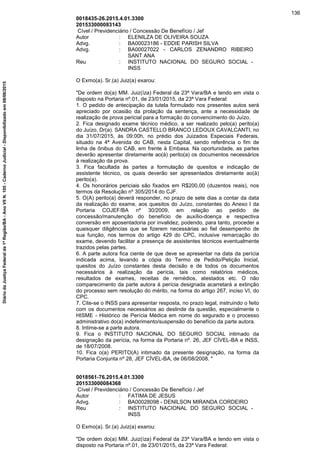 0018435-26.2015.4.01.3300
201533000083143
Cível / Previdenciário / Concessão De Benefício / Jef
Autor : ELENILZA DE OLIVEIRA SOUZA
Advg. : BA00023186 - EDDIE PARISH SILVA
Advg. : BA00027022 - CARLOS ZENANDRO RIBEIRO
SANT ANA
Reu : INSTITUTO NACIONAL DO SEGURO SOCIAL -
INSS
O Exmo(a). Sr.(a) Juiz(a) exarou:
"De ordem do(a) MM. Juiz(íza) Federal da 23ª Vara/BA e tendo em vista o
disposto na Portaria nº.01, de 23/01/2015, da 23ª Vara Federal:
1. O pedido de antecipação da tutela formulado nos presentes autos será
apreciado por ocasião da prolação da sentença, ante a necessidade de
realização de prova pericial para a formação do convencimento do Juízo.
2. Fica designado exame técnico médico, a ser realizado pelo(a) perito(a)
do Juízo, Dr(a). SANDRA CASTELLO BRANCO LEDOUX CAVALCANTI, no
dia 31/07/2015, às 09:00h, no prédio dos Juizados Especiais Federais,
situado na 4ª Avenida do CAB, nesta Capital, sendo referência o fim de
linha de ônibus do CAB, em frente à Embasa. Na oportunidade, as partes
deverão apresentar diretamente ao(à) perito(a) os documentos necessários
à realização da prova.
3. Fica facultada às partes a formulação de quesitos e indicação de
assistente técnico, os quais deverão ser apresentados diretamente ao(à)
perito(a).
4. Os honorários periciais são fixados em R$200,00 (duzentos reais), nos
termos da Resolução nº 305/2014 do CJF.
5. O(A) perito(a) deverá responder, no prazo de sete dias a contar da data
da realização do exame, aos quesitos do Juízo, constantes do Anexo I da
Portaria COJEF/BA nº 30/2009, em relação ao pedido de
concessão/manutenção do benefício de auxílio-doença e respectiva
conversão em aposentadoria por invalidez, podendo, para tanto, proceder a
quaisquer diligências que se fizerem necessárias ao fiel desempenho de
sua função, nos termos do artigo 429 do CPC, inclusive remarcação do
exame, devendo facilitar a presença de assistentes técnicos eventualmente
trazidos pelas partes.
6. A parte autora fica ciente de que deve se apresentar na data da perícia
indicada acima, levando a cópia do Termo de Pedido/Petição Inicial,
quesitos do Juízo constantes desta decisão e de todos os documentos
necessários à realização da perícia, tais como relatórios médicos,
resultados de exames, receitas de remédios, atestados etc. O não
comparecimento da parte autora à perícia designada acarretará a extinção
do processo sem resolução do mérito, na forma do artigo 267, inciso VI, do
CPC.
7. Cite-se o INSS para apresentar resposta, no prazo legal, instruindo o feito
com os documentos necessários ao deslinde da questão, especialmente o
HISME - Histórico de Perícia Médica em nome do segurado e o processo
administrativo do(a) indeferimento/suspensão do benefício da parte autora.
8. Intime-se a parte autora.
9. Fica o INSTITUTO NACIONAL DO SEGURO SOCIAL intimado da
designação da perícia, na forma da Portaria nº. 26, JEF CÍVEL-BA e INSS,
de 18/07/2008.
10. Fica o(a) PERITO(A) intimado da presente designação, na forma da
Portaria Conjunta nº 28, JEF CÍVEL-BA, de 06/08/2008. "
0018561-76.2015.4.01.3300
201533000084368
Cível / Previdenciário / Concessão De Benefício / Jef
Autor : FATIMA DE JESUS
Advg. : BA00028098 - DENILSON MIRANDA CORDEIRO
Reu : INSTITUTO NACIONAL DO SEGURO SOCIAL -
INSS
O Exmo(a). Sr.(a) Juiz(a) exarou:
"De ordem do(a) MM. Juiz(íza) Federal da 23ª Vara/BA e tendo em vista o
disposto na Portaria nº.01, de 23/01/2015, da 23ª Vara Federal:
136
DiáriodaJustiçaFederalda1ªRegião/BA-AnoVIIN.105-CadernoJudicial-Disponibilizadoem08/06/2015
 