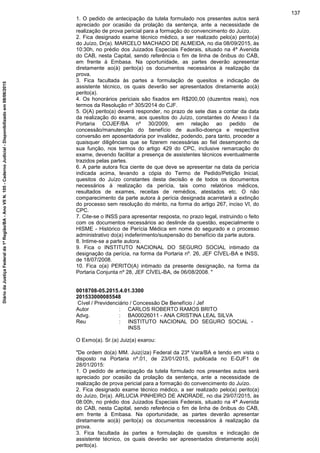 1. O pedido de antecipação da tutela formulado nos presentes autos será
apreciado por ocasião da prolação da sentença, ante a necessidade de
realização de prova pericial para a formação do convencimento do Juízo.
2. Fica designado exame técnico médico, a ser realizado pelo(a) perito(a)
do Juízo, Dr(a). MARCELO MACHADO DE ALMEIDA, no dia 08/09/2015, às
10:30h, no prédio dos Juizados Especiais Federais, situado na 4ª Avenida
do CAB, nesta Capital, sendo referência o fim de linha de ônibus do CAB,
em frente à Embasa. Na oportunidade, as partes deverão apresentar
diretamente ao(à) perito(a) os documentos necessários à realização da
prova.
3. Fica facultada às partes a formulação de quesitos e indicação de
assistente técnico, os quais deverão ser apresentados diretamente ao(à)
perito(a).
4. Os honorários periciais são fixados em R$200,00 (duzentos reais), nos
termos da Resolução nº 305/2014 do CJF.
5. O(A) perito(a) deverá responder, no prazo de sete dias a contar da data
da realização do exame, aos quesitos do Juízo, constantes do Anexo I da
Portaria COJEF/BA nº 30/2009, em relação ao pedido de
concessão/manutenção do benefício de auxílio-doença e respectiva
conversão em aposentadoria por invalidez, podendo, para tanto, proceder a
quaisquer diligências que se fizerem necessárias ao fiel desempenho de
sua função, nos termos do artigo 429 do CPC, inclusive remarcação do
exame, devendo facilitar a presença de assistentes técnicos eventualmente
trazidos pelas partes.
6. A parte autora fica ciente de que deve se apresentar na data da perícia
indicada acima, levando a cópia do Termo de Pedido/Petição Inicial,
quesitos do Juízo constantes desta decisão e de todos os documentos
necessários à realização da perícia, tais como relatórios médicos,
resultados de exames, receitas de remédios, atestados etc. O não
comparecimento da parte autora à perícia designada acarretará a extinção
do processo sem resolução do mérito, na forma do artigo 267, inciso VI, do
CPC.
7. Cite-se o INSS para apresentar resposta, no prazo legal, instruindo o feito
com os documentos necessários ao deslinde da questão, especialmente o
HISME - Histórico de Perícia Médica em nome do segurado e o processo
administrativo do(a) indeferimento/suspensão do benefício da parte autora.
8. Intime-se a parte autora.
9. Fica o INSTITUTO NACIONAL DO SEGURO SOCIAL intimado da
designação da perícia, na forma da Portaria nº. 26, JEF CÍVEL-BA e INSS,
de 18/07/2008.
10. Fica o(a) PERITO(A) intimado da presente designação, na forma da
Portaria Conjunta nº 28, JEF CÍVEL-BA, de 06/08/2008. "
0018708-05.2015.4.01.3300
201533000085548
Cível / Previdenciário / Concessão De Benefício / Jef
Autor : CARLOS ROBERTO RAMOS BRITO
Advg. : BA00026011 - ANA CRISTINA LEAL SILVA
Reu : INSTITUTO NACIONAL DO SEGURO SOCIAL -
INSS
O Exmo(a). Sr.(a) Juiz(a) exarou:
"De ordem do(a) MM. Juiz(íza) Federal da 23ª Vara/BA e tendo em vista o
disposto na Portaria nº.01, de 23/01/2015, publicada no E-DJF1 de
28/01/2015:
1. O pedido de antecipação da tutela formulado nos presentes autos será
apreciado por ocasião da prolação da sentença, ante a necessidade de
realização de prova pericial para a formação do convencimento do Juízo.
2. Fica designado exame técnico médico, a ser realizado pelo(a) perito(a)
do Juízo, Dr(a). ARLUCIA PINHEIRO DE ANDRADE, no dia 29/07/2015, às
08:00h, no prédio dos Juizados Especiais Federais, situado na 4ª Avenida
do CAB, nesta Capital, sendo referência o fim de linha de ônibus do CAB,
em frente à Embasa. Na oportunidade, as partes deverão apresentar
diretamente ao(à) perito(a) os documentos necessários à realização da
prova.
3. Fica facultada às partes a formulação de quesitos e indicação de
assistente técnico, os quais deverão ser apresentados diretamente ao(à)
perito(a).
137
DiáriodaJustiçaFederalda1ªRegião/BA-AnoVIIN.105-CadernoJudicial-Disponibilizadoem08/06/2015
 
