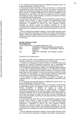 4. Os honorários periciais são fixados em R$200,00 (duzentos reais), nos
termos da Resolução nº 305/2014 do CJF.
5. O(A) perito(a) deverá responder, no prazo de sete dias, a contar da data
da realização do exame, aos quesitos do Juízo, em anexo, em relação ao
pedido de concessão/manutenção do benefício assistencial, podendo, para
tanto, proceder a quaisquer diligências que se fizerem necessárias ao fiel
desempenho de sua função, nos termos do artigo 429 do CPC, inclusive
remarcação do exame, devendo facilitar a presença de assistentes técnicos
eventualmente trazidos pelas partes.
6. A parte autora fica ciente de que deve se apresentar na data da perícia
indicada acima, levando a cópia do Termo de Pedido/Petição Inicial,
quesitos do Juízo constantes desta decisão e de todos os documentos
necessários à realização da perícia, tais como relatórios médicos,
resultados de exames, receitas de remédios, atestados etc. O não
comparecimento da parte autora à perícia designada acarretará a extinção
do processo sem resolução do mérito, na forma do artigo 267, inciso VI, do
CPC.
7. Cite-se o INSS para apresentar resposta, no prazo legal, instruindo o feito
com os documentos necessários ao deslinde da questão, especialmente o
HISME - Histórico de Perícia Médica em nome do segurado e o processo
administrativo do(a) indeferimento/suspensão do benefício da parte autora.
8. Intimem-se."
0012467-15.2015.4.01.3300
201533000053449
Cível / Previdenciário / Concessão De Benefício / Jef
Autor : GILDOMAR CHAVES FAGUNDES DOS SANTOS
Advg. : BA00020713 - RICARDO ALEXANDRE ARAUJO
PEIXOTO
Reu : INSTITUTO NACIONAL DO SEGURO SOCIAL -
INSS
O Exmo(a). Sr.(a) Juiz(a) exarou:
"De ordem do(a) MM. Juiz(íza) Federal da 23ª Vara/BA e tendo em vista o
disposto na Portaria nº.01, de 23/01/2015, da 23ª Vara Federal:
1. O pedido de antecipação da tutela formulado nos presentes autos será
apreciado por ocasião da prolação da sentença, ante a necessidade de
realização de prova pericial para a formação do convencimento do Juízo.
2. Fica designado exame técnico médico, a ser realizado pelo(a) perito(a)
do Juízo, Dr(a). THIAGO BATISTA FALEIRO, no dia 13/07/2015, às 13:00h,
no prédio dos Juizados Especiais Federais, situado na 4ª Avenida do CAB,
nesta Capital, sendo referência o fim de linha de ônibus do CAB, em frente
à Embasa. Na oportunidade, as partes deverão apresentar diretamente
ao(à) perito(a) os documentos necessários à realização da prova.
3. Fica facultada às partes a formulação de quesitos e indicação de
assistente técnico, os quais deverão ser apresentados diretamente ao(à)
perito(a).
4. Os honorários periciais são fixados em R$200,00 (duzentos reais), nos
termos da Resolução nº 305/2014 do CJF.
5. O(A) perito(a) deverá responder, no prazo de sete dias a contar da data
da realização do exame, aos quesitos do Juízo, constantes do Anexo I da
Portaria COJEF/BA nº 30/2009, em relação ao pedido de
concessão/manutenção do benefício de auxílio-doença e respectiva
conversão em aposentadoria por invalidez, podendo, para tanto, proceder a
quaisquer diligências que se fizerem necessárias ao fiel desempenho de
sua função, nos termos do artigo 429 do CPC, inclusive remarcação do
exame, devendo facilitar a presença de assistentes técnicos eventualmente
trazidos pelas partes.
6. A parte autora fica ciente de que deve se apresentar na data da perícia
indicada acima, levando a cópia do Termo de Pedido/Petição Inicial,
quesitos do Juízo constantes desta decisão e de todos os documentos
necessários à realização da perícia, tais como relatórios médicos,
resultados de exames, receitas de remédios, atestados etc. O não
comparecimento da parte autora à perícia designada acarretará a extinção
do processo sem resolução do mérito, na forma do artigo 267, inciso VI, do
CPC.
7. Cite-se o INSS para apresentar resposta, no prazo legal, instruindo o feito
com os documentos necessários ao deslinde da questão, especialmente o
138
DiáriodaJustiçaFederalda1ªRegião/BA-AnoVIIN.105-CadernoJudicial-Disponibilizadoem08/06/2015
 