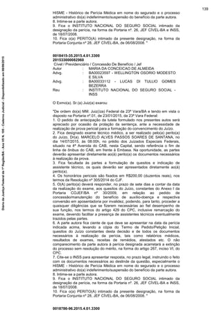 HISME - Histórico de Perícia Médica em nome do segurado e o processo
administrativo do(a) indeferimento/suspensão do benefício da parte autora.
8. Intime-se a parte autora.
9. Fica o INSTITUTO NACIONAL DO SEGURO SOCIAL intimado da
designação da perícia, na forma da Portaria nº. 26, JEF CÍVEL-BA e INSS,
de 18/07/2008.
10. Fica o(a) PERITO(A) intimado da presente designação, na forma da
Portaria Conjunta nº 28, JEF CÍVEL-BA, de 06/08/2008. "
0018415-35.2015.4.01.3300
201533000082960
Cível / Previdenciário / Concessão De Benefício / Jef
Autor : MARIA DA CONCEICAO DE ALMEIDA
Advg. : BA00023597 - WELLINGTON OSORIO MODESTO
E SILVA
Advg. : BA00033112 - LUCAS DI TULLIO GOMES
BEZERRA
Reu : INSTITUTO NACIONAL DO SEGURO SOCIAL -
INSS
O Exmo(a). Sr.(a) Juiz(a) exarou:
"De ordem do(a) MM. Juiz(íza) Federal da 23ª Vara/BA e tendo em vista o
disposto na Portaria nº.01, de 23/01/2015, da 23ª Vara Federal:
1. O pedido de antecipação da tutela formulado nos presentes autos será
apreciado por ocasião da prolação da sentença, ante a necessidade de
realização de prova pericial para a formação do convencimento do Juízo.
2. Fica designado exame técnico médico, a ser realizado pelo(a) perito(a)
do Juízo, Dr(a). MARCELO ALVES PASSOS SOARES DE SANTANA, no
dia 14/07/2015, às 08:00h, no prédio dos Juizados Especiais Federais,
situado na 4ª Avenida do CAB, nesta Capital, sendo referência o fim de
linha de ônibus do CAB, em frente à Embasa. Na oportunidade, as partes
deverão apresentar diretamente ao(à) perito(a) os documentos necessários
à realização da prova.
3. Fica facultada às partes a formulação de quesitos e indicação de
assistente técnico, os quais deverão ser apresentados diretamente ao(à)
perito(a).
4. Os honorários periciais são fixados em R$200,00 (duzentos reais), nos
termos da Resolução nº 305/2014 do CJF.
5. O(A) perito(a) deverá responder, no prazo de sete dias a contar da data
da realização do exame, aos quesitos do Juízo, constantes do Anexo I da
Portaria COJEF/BA nº 30/2009, em relação ao pedido de
concessão/manutenção do benefício de auxílio-doença e respectiva
conversão em aposentadoria por invalidez, podendo, para tanto, proceder a
quaisquer diligências que se fizerem necessárias ao fiel desempenho de
sua função, nos termos do artigo 429 do CPC, inclusive remarcação do
exame, devendo facilitar a presença de assistentes técnicos eventualmente
trazidos pelas partes.
6. A parte autora fica ciente de que deve se apresentar na data da perícia
indicada acima, levando a cópia do Termo de Pedido/Petição Inicial,
quesitos do Juízo constantes desta decisão e de todos os documentos
necessários à realização da perícia, tais como relatórios médicos,
resultados de exames, receitas de remédios, atestados etc. O não
comparecimento da parte autora à perícia designada acarretará a extinção
do processo sem resolução do mérito, na forma do artigo 267, inciso VI, do
CPC.
7. Cite-se o INSS para apresentar resposta, no prazo legal, instruindo o feito
com os documentos necessários ao deslinde da questão, especialmente o
HISME - Histórico de Perícia Médica em nome do segurado e o processo
administrativo do(a) indeferimento/suspensão do benefício da parte autora.
8. Intime-se a parte autora.
9. Fica o INSTITUTO NACIONAL DO SEGURO SOCIAL intimado da
designação da perícia, na forma da Portaria nº. 26, JEF CÍVEL-BA e INSS,
de 18/07/2008.
10. Fica o(a) PERITO(A) intimado da presente designação, na forma da
Portaria Conjunta nº 28, JEF CÍVEL-BA, de 06/08/2008. "
0018786-96.2015.4.01.3300
139
DiáriodaJustiçaFederalda1ªRegião/BA-AnoVIIN.105-CadernoJudicial-Disponibilizadoem08/06/2015
 