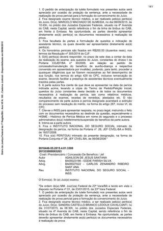 1. O pedido de antecipação da tutela formulado nos presentes autos será
apreciado por ocasião da prolação da sentença, ante a necessidade de
realização de prova pericial para a formação do convencimento do Juízo.
2. Fica designado exame técnico médico, a ser realizado pelo(a) perito(a)
do Juízo, Dr(a). MARCELO MACHADO DE ALMEIDA, no dia 08/09/2015, às
10:45h, no prédio dos Juizados Especiais Federais, situado na 4ª Avenida
do CAB, nesta Capital, sendo referência o fim de linha de ônibus do CAB,
em frente à Embasa. Na oportunidade, as partes deverão apresentar
diretamente ao(à) perito(a) os documentos necessários à realização da
prova.
3. Fica facultada às partes a formulação de quesitos e indicação de
assistente técnico, os quais deverão ser apresentados diretamente ao(à)
perito(a).
4. Os honorários periciais são fixados em R$200,00 (duzentos reais), nos
termos da Resolução nº 305/2014 do CJF.
5. O(A) perito(a) deverá responder, no prazo de sete dias a contar da data
da realização do exame, aos quesitos do Juízo, constantes do Anexo I da
Portaria COJEF/BA nº 30/2009, em relação ao pedido de
concessão/manutenção do benefício de auxílio-doença e respectiva
conversão em aposentadoria por invalidez, podendo, para tanto, proceder a
quaisquer diligências que se fizerem necessárias ao fiel desempenho de
sua função, nos termos do artigo 429 do CPC, inclusive remarcação do
exame, devendo facilitar a presença de assistentes técnicos eventualmente
trazidos pelas partes.
6. A parte autora fica ciente de que deve se apresentar na data da perícia
indicada acima, levando a cópia do Termo de Pedido/Petição Inicial,
quesitos do Juízo constantes desta decisão e de todos os documentos
necessários à realização da perícia, tais como relatórios médicos,
resultados de exames, receitas de remédios, atestados etc. O não
comparecimento da parte autora à perícia designada acarretará a extinção
do processo sem resolução do mérito, na forma do artigo 267, inciso VI, do
CPC.
7. Cite-se o INSS para apresentar resposta, no prazo legal, instruindo o feito
com os documentos necessários ao deslinde da questão, especialmente o
HISME - Histórico de Perícia Médica em nome do segurado e o processo
administrativo do(a) indeferimento/suspensão do benefício da parte autora.
8. Intime-se a parte autora.
9. Fica o INSTITUTO NACIONAL DO SEGURO SOCIAL intimado da
designação da perícia, na forma da Portaria nº. 26, JEF CÍVEL-BA e INSS,
de 18/07/2008.
10. Fica o(a) PERITO(A) intimado da presente designação, na forma da
Portaria Conjunta nº 28, JEF CÍVEL-BA, de 06/08/2008."
0018446-55.2015.4.01.3300
201533000083263
Cível / Previdenciário / Concessão De Benefício / Jef
Autor : ADAILSON DE JESUS SANTANA
Advg. : BA00023186 - EDDIE PARISH SILVA
Advg. : BA00027022 - CARLOS ZENANDRO RIBEIRO
SANT ANA
Reu : INSTITUTO NACIONAL DO SEGURO SOCIAL -
INSS
O Exmo(a). Sr.(a) Juiz(a) exarou:
"De ordem do(a) MM. Juiz(íza) Federal da 23ª Vara/BA e tendo em vista o
disposto na Portaria nº.01, de 23/01/2015, da 23ª Vara Federal:
1. O pedido de antecipação da tutela formulado nos presentes autos será
apreciado por ocasião da prolação da sentença, ante a necessidade de
realização de prova pericial para a formação do convencimento do Juízo.
2. Fica designado exame técnico médico, a ser realizado pelo(a) perito(a)
do Juízo, Dr(a). SANDRA CASTELLO BRANCO LEDOUX CAVALCANTI, no
dia 31/07/2015, às 08:30h, no prédio dos Juizados Especiais Federais,
situado na 4ª Avenida do CAB, nesta Capital, sendo referência o fim de
linha de ônibus do CAB, em frente à Embasa. Na oportunidade, as partes
deverão apresentar diretamente ao(à) perito(a) os documentos necessários
à realização da prova.
141
DiáriodaJustiçaFederalda1ªRegião/BA-AnoVIIN.105-CadernoJudicial-Disponibilizadoem08/06/2015
 
