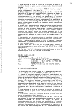 3. Fica facultada às partes a formulação de quesitos e indicação de
assistente técnico, os quais deverão ser apresentados diretamente ao(à)
perito(a).
4. Os honorários periciais são fixados em R$200,00 (duzentos reais), nos
termos da Resolução nº 305/2014 do CJF.
5. O(A) perito(a) deverá responder, no prazo de sete dias a contar da data
da realização do exame, aos quesitos do Juízo, constantes do Anexo I da
Portaria COJEF/BA nº 30/2009, em relação ao pedido de
concessão/manutenção do benefício de auxílio-doença e respectiva
conversão em aposentadoria por invalidez, podendo, para tanto, proceder a
quaisquer diligências que se fizerem necessárias ao fiel desempenho de
sua função, nos termos do artigo 429 do CPC, inclusive remarcação do
exame, devendo facilitar a presença de assistentes técnicos eventualmente
trazidos pelas partes.
6. A parte autora fica ciente de que deve se apresentar na data da perícia
indicada acima, levando a cópia do Termo de Pedido/Petição Inicial,
quesitos do Juízo constantes desta decisão e de todos os documentos
necessários à realização da perícia, tais como relatórios médicos,
resultados de exames, receitas de remédios, atestados etc. O não
comparecimento da parte autora à perícia designada acarretará a extinção
do processo sem resolução do mérito, na forma do artigo 267, inciso VI, do
CPC.
7. Cite-se o INSS para apresentar resposta, no prazo legal, instruindo o feito
com os documentos necessários ao deslinde da questão, especialmente o
HISME - Histórico de Perícia Médica em nome do segurado e o processo
administrativo do(a) indeferimento/suspensão do benefício da parte autora.
8. Intime-se a parte autora.
9. Fica o INSTITUTO NACIONAL DO SEGURO SOCIAL intimado da
designação da perícia, na forma da Portaria nº. 26, JEF CÍVEL-BA e INSS,
de 18/07/2008.
10. Fica o(a) PERITO(A) intimado da presente designação, na forma da
Portaria Conjunta nº 28, JEF CÍVEL-BA, de 06/08/2008. "
0018809-42.2015.4.01.3300
201533000086553
Cível / Previdenciário / Concessão De Benefício / Jef
Autor : VANIA CARVALHO DA SILVA FELZEMBOURGH
Advg. : BA00043829 - KELLY LETICIA SANTOS DO
NASCIMENTO NEVES
Reu : INSTITUTO NACIONAL DO SEGURO SOCIAL -
INSS
O Exmo(a). Sr.(a) Juiz(a) exarou:
"De ordem do(a) MM. Juiz(íza) Federal da 23ª Vara/BA e tendo em vista o
disposto na Portaria nº.01, de 23/01/2015, da 23ª Vara Federal:
1. O pedido de antecipação da tutela formulado nos presentes autos será
apreciado por ocasião da prolação da sentença, ante a necessidade de
realização de prova pericial para a formação do convencimento do Juízo.
2. Fica designado exame técnico médico, a ser realizado pelo(a) perito(a)
do Juízo, Dr(a). ARMANDO SAMPAIO TAVARES NETO, no dia 17/07/2015,
às 12:00h, no prédio dos Juizados Especiais Federais, situado na 4ª
Avenida do CAB, nesta Capital, sendo referência o fim de linha de ônibus do
CAB, em frente à Embasa. Na oportunidade, as partes deverão apresentar
diretamente ao(à) perito(a) os documentos necessários à realização da
prova.
3. Fica facultada às partes a formulação de quesitos e indicação de
assistente técnico, os quais deverão ser apresentados diretamente ao(à)
perito(a).
4. Os honorários periciais são fixados em R$200,00 (duzentos reais), nos
termos da Resolução nº 305/2014 do CJF.
5. O(A) perito(a) deverá responder, no prazo de sete dias a contar da data
da realização do exame, aos quesitos do Juízo, constantes do Anexo I da
Portaria COJEF/BA nº 30/2009, em relação ao pedido de
concessão/manutenção do benefício de auxílio-doença e respectiva
conversão em aposentadoria por invalidez, podendo, para tanto, proceder a
quaisquer diligências que se fizerem necessárias ao fiel desempenho de
sua função, nos termos do artigo 429 do CPC, inclusive remarcação do
142
DiáriodaJustiçaFederalda1ªRegião/BA-AnoVIIN.105-CadernoJudicial-Disponibilizadoem08/06/2015
 