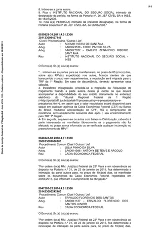 8. Intime-se a parte autora.
9. Fica o INSTITUTO NACIONAL DO SEGURO SOCIAL intimado da
designação da perícia, na forma da Portaria nº. 26, JEF CÍVEL-BA e INSS,
de 18/07/2008.
10. Fica o(a) PERITO(A) intimado da presente designação, na forma da
Portaria Conjunta nº 28, JEF CÍVEL-BA, de 06/08/2008."
0039829-31.2011.4.01.3300
201133009407149
Cível / Previdenciário / Outros / Jef
Autor : ADEMIR VIEIRA DE SANTANA
Advg. : BA00023186 - EDDIE PARISH SILVA
Advg. : BA00027022 - CARLOS ZENANDRO RIBEIRO
SANT ANA
Reu : INSTITUTO NACIONAL DO SEGURO SOCIAL -
INSS
O Exmo(a). Sr.(a) Juiz(a) exarou:
"... intimem-se as partes para se manifestarem, no prazo de 05 (cinco) dias,
sobre a(s) RPV(s) expedida(s) nos autos, ficando cientes de que
transcorrido o prazo sem requerimentos, a requisição será migrada para o
TRF da 1ª Região. Em caso de discordância, deverão apresentar seus
cálculos.
3- Inexistindo impugnação, proceda-se à migração da Requisição de
Pagamento ficando a parte autora desde já ciente de que deverá
acompanhar a disponibilidade do seu crédito diretamente no endereço
eletrônico do Tribunal Regional Federal da 1 Região
(<http://portal.trf1.jus.br/portaltrf1/processual/rpv-e-precatorios/rpv-e-
precatorios.htm>), em assim que o valor requisitado estará disponível para
saque em qualquer agência da Caixa Econômica Federal (CEF) ou Banco
do Brasil, mediante apresentação de CPF, RG e comprovante de
residência, aproximadamente sessenta dias após o seu encaminhamento
pelo TRF 1ª Região
4- Em seguida, arquivem-se os autos com baixa na Distribuição, cabendo à
parte interessada se manifestar tão-somente se o pagamento não for
efetuado no prazo acima informado ou se verificada qualquer incorreção no
preenchimento da RPV."
0046241-80.2008.4.01.3300
200833009068280
Procedimento Comum Cível / Outros / Jef
Autor : JULIA PINHO DA SILVA
Advg. : BA00014988 - ANTONY DE TEIVE E ARGOLO
Reu : CAIXA ECONOMICA FEDERAL
O Exmo(a). Sr.(a) Juiz(a) exarou:
"Por ordem do(a) MM. Juiz(íza) Federal da 23ª Vara e em observância ao
disposto na Portaria n.º 01, de 23 de janeiro de 2015, fica determinada a
intimação da parte autora para, no prazo de 10(dez) dias, se manifestar
sobre os documentos da Caixa Econômica Federal, registrados em
29/04/2015, que informam o cumprimento da obrigação."
0047505-25.2014.4.01.3300
201433000242160
Procedimento Comum Cível / Outros / Jef
Autor : ERIVALDO FLORENCIO DOS SANTOS
Advg. : BA00041127 - ERIVALDO FLORENCIO DOS
SANTOS JUNIOR
Reu : CAIXA ECONOMICA FEDERAL
O Exmo(a). Sr.(a) Juiz(a) exarou:
"Por ordem do(a) MM. Juiz(íza) Federal da 23ª Vara e em observância ao
disposto na Portaria n.º 01, de 23 de janeiro de 2015, fica determinada a
renovação da intimação da parte autora para, no prazo de 10(dez) dias,
144
DiáriodaJustiçaFederalda1ªRegião/BA-AnoVIIN.105-CadernoJudicial-Disponibilizadoem08/06/2015
 