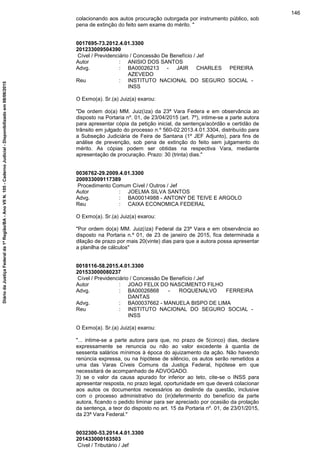 colacionando aos autos procuração outorgada por instrumento público, sob
pena de extinção do feito sem exame do mérito. "
0017695-73.2012.4.01.3300
201233009504390
Cível / Previdenciário / Concessão De Benefício / Jef
Autor : ANISIO DOS SANTOS
Advg. : BA00026213 - JAIR CHARLES PEREIRA
AZEVEDO
Reu : INSTITUTO NACIONAL DO SEGURO SOCIAL -
INSS
O Exmo(a). Sr.(a) Juiz(a) exarou:
"De ordem do(a) MM. Juiz(íza) da 23ª Vara Federa e em observância ao
disposto na Portaria nº. 01, de 23/04/2015 (art. 7º), intime-se a parte autora
para apresentar cópia da petição inicial, da sentença/acórdão e certidão de
trânsito em julgado do processo n.º 560-02.2013.4.01.3304, distribuído para
a Subseção Judiciária de Feira de Santana (1º JEF Adjunto), para fins de
análise de prevenção, sob pena de extinção do feito sem julgamento do
mérito. As cópias podem ser obtidas na respectiva Vara, mediante
apresentação de procuração. Prazo: 30 (trinta) dias."
0036762-29.2009.4.01.3300
200933009117389
Procedimento Comum Cível / Outros / Jef
Autor : JOELMA SILVA SANTOS
Advg. : BA00014988 - ANTONY DE TEIVE E ARGOLO
Reu : CAIXA ECONOMICA FEDERAL
O Exmo(a). Sr.(a) Juiz(a) exarou:
"Por ordem do(a) MM. Juiz(íza) Federal da 23ª Vara e em observância ao
disposto na Portaria n.º 01, de 23 de janeiro de 2015, fica determinada a
dilação de prazo por mais 20(vinte) dias para que a autora possa apresentar
a planilha de cálculos"
0018116-58.2015.4.01.3300
201533000080237
Cível / Previdenciário / Concessão De Benefício / Jef
Autor : JOAO FELIX DO NASCIMENTO FILHO
Advg. : BA00026868 - ROQUENALVO FERREIRA
DANTAS
Advg. : BA00037662 - MANUELA BISPO DE LIMA
Reu : INSTITUTO NACIONAL DO SEGURO SOCIAL -
INSS
O Exmo(a). Sr.(a) Juiz(a) exarou:
"... intime-se a parte autora para que, no prazo de 5(cinco) dias, declare
expressamente se renuncia ou não ao valor excedente à quantia de
sessenta salários mínimos à época do ajuizamento da ação. Não havendo
renúncia expressa, ou na hipótese de silêncio, os autos serão remetidos a
uma das Varas Cíveis Comuns da Justiça Federal, hipótese em que
necessitará de acompanhado de ADVOGADO.
3) se o valor da causa apurado for inferior ao teto, cite-se o INSS para
apresentar resposta, no prazo legal, oportunidade em que deverá colacionar
aos autos os documentos necessários ao deslinde da questão, inclusive
com o processo administrativo do (in)deferimento do benefício da parte
autora, ficando o pedido liminar para ser apreciado por ocasião da prolação
da sentença, a teor do disposto no art. 15 da Portaria nº. 01, de 23/01/2015,
da 23ª Vara Federal."
0032300-53.2014.4.01.3300
201433000163503
Cível / Tributário / Jef
146
DiáriodaJustiçaFederalda1ªRegião/BA-AnoVIIN.105-CadernoJudicial-Disponibilizadoem08/06/2015
 