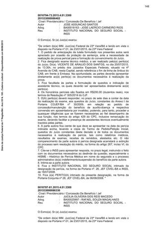 0018794-73.2015.4.01.3300
201533000086402
Cível / Previdenciário / Concessão De Benefício / Jef
Autor : JOSE ASSUNCAO SANTOS
Advg. : BA00018163 - JOSE LAERCIO CARNEIRO RIOS
Reu : INSTITUTO NACIONAL DO SEGURO SOCIAL -
INSS
O Exmo(a). Sr.(a) Juiz(a) exarou:
"De ordem do(a) MM. Juiz(íza) Federal da 23ª Vara/BA e tendo em vista o
disposto na Portaria nº.01, de 23/01/2015, da 23ª Vara Federal:
1. O pedido de antecipação da tutela formulado nos presentes autos será
apreciado por ocasião da prolação da sentença, ante a necessidade de
realização de prova pericial para a formação do convencimento do Juízo.
2. Fica designado exame técnico médico, a ser realizado pelo(a) perito(a)
do Juízo, Dr(a). VICENTE DE ARAUJO DOS SANTOS, no dia 20/07/2015,
às 13:30h, no prédio dos Juizados Especiais Federais, situado na 4ª
Avenida do CAB, nesta Capital, sendo referência o fim de linha de ônibus do
CAB, em frente à Embasa. Na oportunidade, as partes deverão apresentar
diretamente ao(à) perito(a) os documentos necessários à realização da
prova.
3. Fica facultada às partes a formulação de quesitos e indicação de
assistente técnico, os quais deverão ser apresentados diretamente ao(à)
perito(a).
4. Os honorários periciais são fixados em R$200,00 (duzentos reais), nos
termos da Resolução nº 305/2014 do CJF.
5. O(A) perito(a) deverá responder, no prazo de sete dias a contar da data
da realização do exame, aos quesitos do Juízo, constantes do Anexo I da
Portaria COJEF/BA nº 30/2009, em relação ao pedido de
concessão/manutenção do benefício de auxílio-doença e respectiva
conversão em aposentadoria por invalidez, podendo, para tanto, proceder a
quaisquer diligências que se fizerem necessárias ao fiel desempenho de
sua função, nos termos do artigo 429 do CPC, inclusive remarcação do
exame, devendo facilitar a presença de assistentes técnicos eventualmente
trazidos pelas partes.
6. A parte autora fica ciente de que deve se apresentar na data da perícia
indicada acima, levando a cópia do Termo de Pedido/Petição Inicial,
quesitos do Juízo constantes desta decisão e de todos os documentos
necessários à realização da perícia, tais como relatórios médicos,
resultados de exames, receitas de remédios, atestados etc. O não
comparecimento da parte autora à perícia designada acarretará a extinção
do processo sem resolução do mérito, na forma do artigo 267, inciso VI, do
CPC.
7. Cite-se o INSS para apresentar resposta, no prazo legal, instruindo o feito
com os documentos necessários ao deslinde da questão, especialmente o
HISME - Histórico de Perícia Médica em nome do segurado e o processo
administrativo do(a) indeferimento/suspensão do benefício da parte autora.
8. Intime-se a parte autora.
9. Fica o INSTITUTO NACIONAL DO SEGURO SOCIAL intimado da
designação da perícia, na forma da Portaria nº. 26, JEF CÍVEL-BA e INSS,
de 18/07/2008.
10. Fica o(a) PERITO(A) intimado da presente designação, na forma da
Portaria Conjunta nº 28, JEF CÍVEL-BA, de 06/08/2008. "
0018787-81.2015.4.01.3300
201533000086330
Cível / Previdenciário / Concessão De Benefício / Jef
Autor : JUCILIA OLIVEIRA DOS REIS MACEDO
Advg. : BA00025997 - RAFAEL SOUZA MAGALHAES
Reu : INSTITUTO NACIONAL DO SEGURO SOCIAL -
INSS
O Exmo(a). Sr.(a) Juiz(a) exarou:
"De ordem do(a) MM. Juiz(íza) Federal da 23ª Vara/BA e tendo em vista o
disposto na Portaria nº.01, de 23/01/2015, da 23ª Vara Federal:
148
DiáriodaJustiçaFederalda1ªRegião/BA-AnoVIIN.105-CadernoJudicial-Disponibilizadoem08/06/2015
 