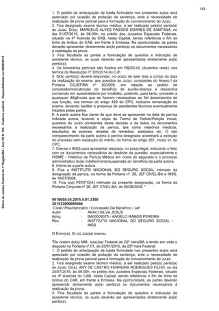 1. O pedido de antecipação da tutela formulado nos presentes autos será
apreciado por ocasião da prolação da sentença, ante a necessidade de
realização de prova pericial para a formação do convencimento do Juízo.
2. Fica designado exame técnico médico, a ser realizado pelo(a) perito(a)
do Juízo, Dr(a). MARCELO ALVES PASSOS SOARES DE SANTANA, no
dia 21/07/2015, às 08:00h, no prédio dos Juizados Especiais Federais,
situado na 4ª Avenida do CAB, nesta Capital, sendo referência o fim de
linha de ônibus do CAB, em frente à Embasa. Na oportunidade, as partes
deverão apresentar diretamente ao(à) perito(a) os documentos necessários
à realização da prova.
3. Fica facultada às partes a formulação de quesitos e indicação de
assistente técnico, os quais deverão ser apresentados diretamente ao(à)
perito(a).
4. Os honorários periciais são fixados em R$200,00 (duzentos reais), nos
termos da Resolução nº 305/2014 do CJF.
5. O(A) perito(a) deverá responder, no prazo de sete dias a contar da data
da realização do exame, aos quesitos do Juízo, constantes do Anexo I da
Portaria COJEF/BA nº 30/2009, em relação ao pedido de
concessão/manutenção do benefício de auxílio-doença e respectiva
conversão em aposentadoria por invalidez, podendo, para tanto, proceder a
quaisquer diligências que se fizerem necessárias ao fiel desempenho de
sua função, nos termos do artigo 429 do CPC, inclusive remarcação do
exame, devendo facilitar a presença de assistentes técnicos eventualmente
trazidos pelas partes.
6. A parte autora fica ciente de que deve se apresentar na data da perícia
indicada acima, levando a cópia do Termo de Pedido/Petição Inicial,
quesitos do Juízo constantes desta decisão e de todos os documentos
necessários à realização da perícia, tais como relatórios médicos,
resultados de exames, receitas de remédios, atestados etc. O não
comparecimento da parte autora à perícia designada acarretará a extinção
do processo sem resolução do mérito, na forma do artigo 267, inciso VI, do
CPC.
7. Cite-se o INSS para apresentar resposta, no prazo legal, instruindo o feito
com os documentos necessários ao deslinde da questão, especialmente o
HISME - Histórico de Perícia Médica em nome do segurado e o processo
administrativo do(a) indeferimento/suspensão do benefício da parte autora.
8. Intime-se a parte autora.
9. Fica o INSTITUTO NACIONAL DO SEGURO SOCIAL intimado da
designação da perícia, na forma da Portaria nº. 26, JEF CÍVEL-BA e INSS,
de 18/07/2008.
10. Fica o(a) PERITO(A) intimado da presente designação, na forma da
Portaria Conjunta nº 28, JEF CÍVEL-BA, de 06/08/2008. "
0018655-24.2015.4.01.3300
201533000085044
Cível / Previdenciário / Concessão De Benefício / Jef
Autor : ARACI SILVA JESUS
Advg. : BA00009375 - ANGELO RAMOS PEREIRA
Reu : INSTITUTO NACIONAL DO SEGURO SOCIAL -
INSS
O Exmo(a). Sr.(a) Juiz(a) exarou:
"De ordem do(a) MM. Juiz(íza) Federal da 23ª Vara/BA e tendo em vista o
disposto na Portaria nº.01, de 23/01/2015, da 23ª Vara Federal:
1. O pedido de antecipação da tutela formulado nos presentes autos será
apreciado por ocasião da prolação da sentença, ante a necessidade de
realização de prova pericial para a formação do convencimento do Juízo.
2. Fica designado exame técnico médico, a ser realizado pelo(a) perito(a)
do Juízo, Dr(a). ARY DE CASTRO FERREIRA RODRIGUES FILHO, no dia
20/07/2015, às 08:00h, no prédio dos Juizados Especiais Federais, situado
na 4ª Avenida do CAB, nesta Capital, sendo referência o fim de linha de
ônibus do CAB, em frente à Embasa. Na oportunidade, as partes deverão
apresentar diretamente ao(à) perito(a) os documentos necessários à
realização da prova.
3. Fica facultada às partes a formulação de quesitos e indicação de
assistente técnico, os quais deverão ser apresentados diretamente ao(à)
perito(a).
149
DiáriodaJustiçaFederalda1ªRegião/BA-AnoVIIN.105-CadernoJudicial-Disponibilizadoem08/06/2015
 