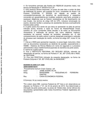 4. Os honorários periciais são fixados em R$200,00 (duzentos reais), nos
termos da Resolução nº 305/2014 do CJF.
5. O(A) perito(a) deverá responder, no prazo de sete dias a contar da data
da realização do exame, aos quesitos do Juízo, constantes do Anexo I da
Portaria COJEF/BA nº 30/2009, em relação ao pedido de
concessão/manutenção do benefício de auxílio-doença e respectiva
conversão em aposentadoria por invalidez, podendo, para tanto, proceder a
quaisquer diligências que se fizerem necessárias ao fiel desempenho de
sua função, nos termos do artigo 429 do CPC, inclusive remarcação do
exame, devendo facilitar a presença de assistentes técnicos eventualmente
trazidos pelas partes.
6. A parte autora fica ciente de que deve se apresentar na data da perícia
indicada acima, levando a cópia do Termo de Pedido/Petição Inicial,
quesitos do Juízo constantes desta decisão e de todos os documentos
necessários à realização da perícia, tais como relatórios médicos,
resultados de exames, receitas de remédios, atestados etc. O não
comparecimento da parte autora à perícia designada acarretará a extinção
do processo sem resolução do mérito, na forma do artigo 267, inciso VI, do
CPC.
7. Cite-se o INSS para apresentar resposta, no prazo legal, instruindo o feito
com os documentos necessários ao deslinde da questão, especialmente o
HISME - Histórico de Perícia Médica em nome do segurado e o processo
administrativo do(a) indeferimento/suspensão do benefício da parte autora.
8. Intime-se a parte autora.
9. Fica o INSTITUTO NACIONAL DO SEGURO SOCIAL intimado da
designação da perícia, na forma da Portaria nº. 26, JEF CÍVEL-BA e INSS,
de 18/07/2008.
10. Fica o(a) PERITO(A) intimado da presente designação, na forma da
Portaria Conjunta nº 28, JEF CÍVEL-BA, de 06/08/2008. "
0026999-04.2009.4.01.3300
200933009018419
Procedimento Comum Cível / Outros / Jef
Autor : JAIME SODRE SILVA
Advg. : BA00026868 - ROQUENALVO FERREIRA
DANTAS
Reu : CAIXA ECONOMICA FEDERAL
O Exmo(a). Sr.(a) Juiz(a) exarou:
"Por ordem do(a) MM. Juiz(íza) Federal da 23ª Vara e em observância ao
disposto na Portaria n.º 01, de 23 de janeiro de 2015, fica determinada a
intimação da parte autora para, no prazo de 10(dez) dias, tomar ciência dos
documentos apresentados pela Caixa Econômica Federal registrados em
07/05/2015."
150
DiáriodaJustiçaFederalda1ªRegião/BA-AnoVIIN.105-CadernoJudicial-Disponibilizadoem08/06/2015
 