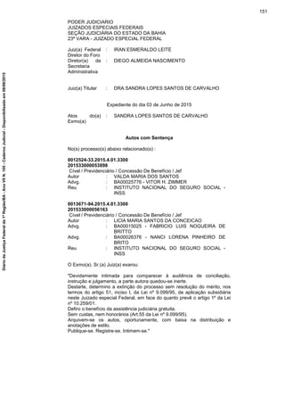 PODER JUDICIARIO
JUIZADOS ESPECIAIS FEDERAIS
SEÇÃO JUDICIÁRIA DO ESTADO DA BAHIA
23ª VARA - JUIZADO ESPECIAL FEDERAL
Juiz(a) Federal
Diretor do Foro
: IRAN ESMERALDO LEITE
Diretor(a) da
Secretaria
Administrativa
: DIEGO ALMEIDA NASCIMENTO
Juiz(a) Titular : DRA.SANDRA LOPES SANTOS DE CARVALHO
Expediente do dia 03 de Junho de 2015
Atos do(a)
Exmo(a)
: SANDRA LOPES SANTOS DE CARVALHO
Autos com Sentença
No(s) processo(s) abaixo relacionado(s) :
0012524-33.2015.4.01.3300
201533000053898
Cível / Previdenciário / Concessão De Benefício / Jef
Autor : VALDA MARIA DOS SANTOS
Advg. : BA00025776 - VITOR H. ZIMMER
Reu : INSTITUTO NACIONAL DO SEGURO SOCIAL -
INSS
0013671-94.2015.4.01.3300
201533000056163
Cível / Previdenciário / Concessão De Benefício / Jef
Autor : LICIA MARIA SANTOS DA CONCEICAO
Advg. : BA00015025 - FABRICIO LUIS NOGUEIRA DE
BRITTO
Advg. : BA00026376 - NANCI LORENA PINHEIRO DE
BRITO
Reu : INSTITUTO NACIONAL DO SEGURO SOCIAL -
INSS
O Exmo(a). Sr.(a) Juiz(a) exarou:
"Devidamente intimada para comparecer à audiência de conciliação,
instrução e julgamento, a parte autora quedou-se inerte.
Destarte, determino a extinção do processo sem resolução do mérito, nos
termos do artigo 51, inciso I, da Lei nº 9.099/95, de aplicação subsidiária
neste Juizado especial Federal, em face do quanto prevê o artigo 1º da Lei
nº 10.259/01.
Defiro o benefício da assistência judiciária gratuita.
Sem custas, nem honorários (Art.55 da Lei nº 9.099/95).
Arquivem-se os autos, oportunamente, com baixa na distribuição e
anotações de estilo.
Publique-se. Registre-se. Intimem-se."
151
DiáriodaJustiçaFederalda1ªRegião/BA-AnoVIIN.105-CadernoJudicial-Disponibilizadoem08/06/2015
 