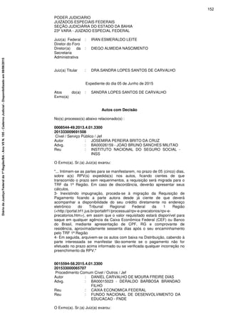 PODER JUDICIARIO
JUIZADOS ESPECIAIS FEDERAIS
SEÇÃO JUDICIÁRIA DO ESTADO DA BAHIA
23ª VARA - JUIZADO ESPECIAL FEDERAL
Juiz(a) Federal
Diretor do Foro
: IRAN ESMERALDO LEITE
Diretor(a) da
Secretaria
Administrativa
: DIEGO ALMEIDA NASCIMENTO
Juiz(a) Titular : DRA.SANDRA LOPES SANTOS DE CARVALHO
Expediente do dia 05 de Junho de 2015
Atos do(a)
Exmo(a)
: SANDRA LOPES SANTOS DE CARVALHO
Autos com Decisão
No(s) processo(s) abaixo relacionado(s) :
0008544-49.2013.4.01.3300
201333009691508
Cível / Serviço Público / Jef
Autor : JOSEMIRA PEREIRA BRITO DA CRUZ
Advg. : BA00026159 - JOAO BRUNO SANCHES MILITAO
Reu : INSTITUTO NACIONAL DO SEGURO SOCIAL -
INSS
O Exmo(a). Sr.(a) Juiz(a) exarou:
"... Intimem-se as partes para se manifestarem, no prazo de 05 (cinco) dias,
sobre a(s) RPV(s) expedida(s) nos autos, ficando cientes de que
transcorrido o prazo sem requerimentos, a requisição será migrada para o
TRF da 1ª Região. Em caso de discordância, deverão apresentar seus
cálculos.
3- Inexistindo impugnação, proceda-se à migração da Requisição de
Pagamento ficando a parte autora desde já ciente de que deverá
acompanhar a disponibilidade do seu crédito diretamente no endereço
eletrônico do Tribunal Regional Federal da 1 Região
(<http://portal.trf1.jus.br/portaltrf1/processual/rpv-e-precatorios/rpv-e-
precatorios.htm>), em assim que o valor requisitado estará disponível para
saque em qualquer agência da Caixa Econômica Federal (CEF) ou Banco
do Brasil, mediante apresentação de CPF, RG e comprovante de
residência, aproximadamente sessenta dias após o seu encaminhamento
pelo TRF 1ª Região
4- Em seguida, arquivem-se os autos com baixa na Distribuição, cabendo à
parte interessada se manifestar tão-somente se o pagamento não for
efetuado no prazo acima informado ou se verificada qualquer incorreção no
preenchimento da RPV."
0015594-58.2015.4.01.3300
201533000065707
Procedimento Comum Cível / Outros / Jef
Autor : DANIEL CARVALHO DE MOURA FREIRE DIAS
Advg. : BA00015023 - DERALDO BARBOSA BRANDAO
FILHO
Reu : CAIXA ECONOMICA FEDERAL
Reu : FUNDO NACIONAL DE DESENVOLVIMENTO DA
EDUCACAO - FNDE
O Exmo(a). Sr.(a) Juiz(a) exarou:
152
DiáriodaJustiçaFederalda1ªRegião/BA-AnoVIIN.105-CadernoJudicial-Disponibilizadoem08/06/2015
 