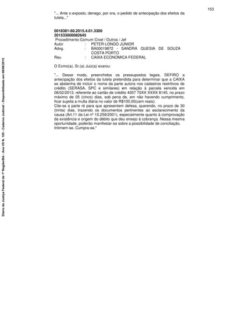 "... Ante o exposto, denego, por ora, o pedido de antecipação dos efeitos da
tutela..."
0018381-60.2015.4.01.3300
201533000082645
Procedimento Comum Cível / Outros / Jef
Autor : PETER LONGO JUNIOR
Advg. : BA00019872 - SANDRA QUESIA DE SOUZA
COSTA PORTO
Reu : CAIXA ECONOMICA FEDERAL
O Exmo(a). Sr.(a) Juiz(a) exarou:
"... Desse modo, preenchidos os pressupostos legais, DEFIRO a
antecipação dos efeitos da tutela pretendida para determinar que a CAIXA
se abstenha de incluir o nome da parte autora nos cadastros restritivos de
crédito (SERASA, SPC e similares) em relação à parcela vencida em
08/02/2013, referente ao cartão de crédito 4007 70XX XXXX 8145, no prazo
máximo de 05 (cinco) dias, sob pena de, em não havendo cumprimento,
ficar sujeita a multa diária no valor de R$100,00(cem reais).
Cite-se a parte ré para que apresentem defesa, querendo, no prazo de 30
(trinta) dias, trazendo os documentos pertinentes ao esclarecimento da
causa (Art.11 da Lei nº 10.259/2001), especialmente quanto à comprovação
da existência e origem do débito que deu ensejo à cobrança. Nessa mesma
oportunidade, poderão manifestar-se sobre a possibilidade de conciliação.
Intimem-se. Cumpra-se."
153
DiáriodaJustiçaFederalda1ªRegião/BA-AnoVIIN.105-CadernoJudicial-Disponibilizadoem08/06/2015
 