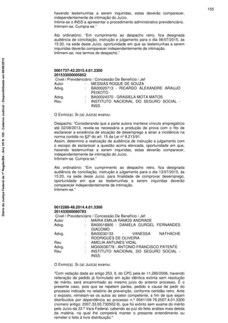 havendo testemunhas a serem inquiridas, estas deverão comparecer,
independentemente de intimação do Juízo.
Intime-se o INSS a apresentar o procedimento administrativo previdenciário.
Intimem-se. Cumpra-se.”
Ato ordinatório: “Em cumprimento ao despacho retro, fica designada
audiência de conciliação, instrução e julgamento para o dia 06/07/2015, às
15:30, na sede deste Juízo, oportunidade em que as testemunhas a serem
inquiridas deverão comparecer independentemente de intimação.
Intimem-se, nos termos do despacho.”
0001737-42.2015.4.01.3300
201533000005852
Cível / Previdenciário / Concessão De Benefício / Jef
Autor : MESSIAS ROQUE DE SOUZA
Advg. : BA00020713 - RICARDO ALEXANDRE ARAUJO
PEIXOTO
Advg. : BA00024370 - GRASIELA MOTA MATOS
Reu : INSTITUTO NACIONAL DO SEGURO SOCIAL -
INSS
O Exmo(a). Sr.(a) Juiz(a) exarou:
Despacho: “Considerando que a parte autora manteve vínculo empregatício
até 02/08/2013, revela-se necessária a produção de prova com o fito de
esclarecer a existência de situação de desemprego a atrair a incidência na
norma contida no §2ºdo art. 15 da Lei nº8.213/91.
Assim, determino a realização de audiência de instrução e julgamento com
o escopo de esclarecer a questão acima elencada, oportunidade em que,
havendo testemunhas a serem inquiridas, estas deverão comparecer,
independentemente de intimação do Juízo.
Intimem-se. Cumpra-se.”
Ato ordinatório: “Em cumprimento ao despacho retro, fica designada
audiência de conciliação, instrução e julgamento para o dia 13/07/2015, às
15:20, na sede deste Juízo, para finalidade de comprovar desemprego,
oportunidade em que as testemunhas a serem inquiridas deverão
comparecer independentemente de intimação.
Intimem-se.”
0012286-48.2014.4.01.3300
201433000060783
Cível / Previdenciário / Concessão De Benefício / Jef
Autor : MARIA EMILIA RAMOS ANDRADE
Advg. : BA00018800 - DANIELA GURGEL FERNANDES
GIACOMO
Advg. : BA00030133 - VANESSA NATHACHE
RODRIGUES DE OLIVEIRA
Reu : AMELIA ANTUNES VIDAL
Advg. : MG00038778 - ANTONIO FRANCISCO PATENTE
Reu : INSTITUTO NACIONAL DO SEGURO SOCIAL -
INSS
O Exmo(a). Sr.(a) Juiz(a) exarou:
"Com redação dada ao artigo 253, II, do CPC pela lei 11.280/2006, havendo
reiteração de pedido já formulado em ação idêntica extinta sem resolução
de mérito, será encaminhado ao mesmo juízo do anterior processo. É o
presente caso, pois que se repetem partes, pedido e causa de pedir do
processo indicado no relatório de prevenção, conforme certidão retro. Ante
o exposto, remetam-se os autos ao setor competente, a fim de que sejam
distribuídos por dependência ao processo n.º 0041109-76.2007.4.01.3300
(número antigo: 2007.33.00.730502-9), que foi extinto sem exame do mérito
pelo Juízo da 22.ª Vara Federal, cabendo ao juiz do feito análise mais detida
da matéria, na qual lhe competirá manter o presente entendimento ou
remeter o feito à livre distribuição."
155
DiáriodaJustiçaFederalda1ªRegião/BA-AnoVIIN.105-CadernoJudicial-Disponibilizadoem08/06/2015
 