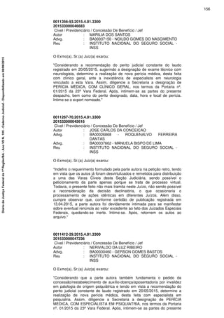 0011356-93.2015.4.01.3300
201533000046683
Cível / Previdenciário / Concessão De Benefício / Jef
Autor : MARILIA DOS SANTOS
Advg. : BA00037150 - NOILDO GOMES DO NASCIMENTO
Reu : INSTITUTO NACIONAL DO SEGURO SOCIAL -
INSS
O Exmo(a). Sr.(a) Juiz(a) exarou:
"Considerando a recomendação do perito judicial constante do laudo
registrado em 20/05/2015, sugerindo a designação de exame técnico com
neurologista, determino a realização de nova perícia médica, desta feita
com clínico geral, ante a inexistência de especialista em neurologia
vinculado a esta Vara. Assim, diligencie a Secretaria a designação de
PERÍCIA MÉDICA, COM CLÍNICO GERAL, nos termos da Portaria nº.
01/2015 da 23ª Vara Federal. Após, intimem-se as partes do presente
despacho, bem como do perito designado, data, hora e local de perícia.
Intime-se o expert nomeado."
0011267-70.2015.4.01.3300
201533000045616
Cível / Previdenciário / Concessão De Benefício / Jef
Autor : JOSE CARLOS DA CONCEICAO
Advg. : BA00026868 - ROQUENALVO FERREIRA
DANTAS
Advg. : BA00037662 - MANUELA BISPO DE LIMA
Reu : INSTITUTO NACIONAL DO SEGURO SOCIAL -
INSS
O Exmo(a). Sr.(a) Juiz(a) exarou:
"Indefiro o requerimento formulado pela parte autora na petição retro, tendo
em vista que os autos já foram desvirtulizados e remetidos para distribuição
a uma das Varas Cíveis desta Seção Judiciária, sendo possível o
peticionamento da parte apenas porque se trata de processo virtual.
Todavia, o presente feito não mais tramita neste Juízo, não sendo possível
a reconsideração da decisão declinatória, o que ocasionaria o
processamento de ações idênticas em diferentes Juízos. Além disso,
cumpre observar que, conforme certidão de publicação registrada em
13.04.2015, a parte autora foi devidamente intimada para se manifestar
sobre eventual renúncia ao valor excedente ao teto dos Juizados Especiais
Federais, quedando-se inerte. Intime-se. Após, retornem os autos ao
arquivo."
0011412-29.2015.4.01.3300
201533000047236
Cível / Previdenciário / Concessão De Benefício / Jef
Autor : NERIVALDO DA LUZ RIBEIRO
Advg. : BA00030460 - GERSON GOMES BASTOS
Reu : INSTITUTO NACIONAL DO SEGURO SOCIAL -
INSS
O Exmo(a). Sr.(a) Juiz(a) exarou:
"Considerando que a parte autora também fundamenta o pedido de
concessão/restabelecimento de auxílio-doença/aposentadoria por invalidez
em patologia de origem psiquiátrica e tendo em vista a recomendação do
perito judicial constante do laudo registrado em 20/05/2015, determino a
realização de nova perícia médica, desta feita com especialista em
psiquiatria. Assim, diligencie a Secretaria a designação de PERÍCIA
MÉDICA, COM ESPECIALISTA EM PSIQUIATRIA, nos termos da Portaria
nº. 01/2015 da 23ª Vara Federal. Após, intimem-se as partes do presente
156
DiáriodaJustiçaFederalda1ªRegião/BA-AnoVIIN.105-CadernoJudicial-Disponibilizadoem08/06/2015
 